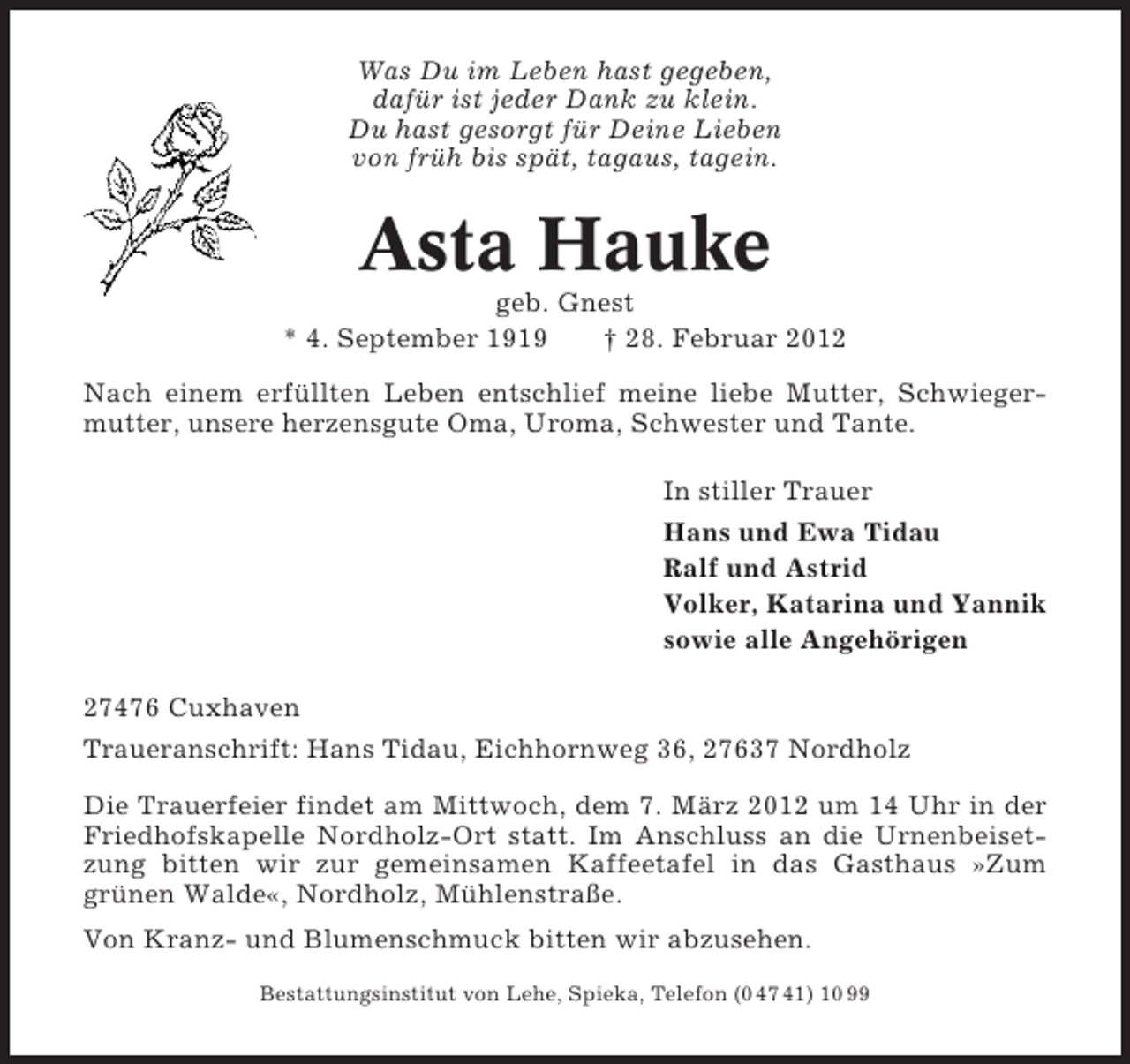 <p>Was Du im Leben hast gegeben,<br />dafür ist jeder Dank zu klein.<br />Du hast gesorgt für Deine Lieben<br />von früh bis spät, tagaus, tagein.</p><p>Asta Hauke<br />geb. Gnest<br />* 4. September 1919<br />† 28. Februar 2012<br />Nach einem erfüllten Leben entschlief meine liebe Mutter, Schwiegermutter, unsere herzensgute Oma, Uroma, Schwester und Tante.<br />In stiller Trauer<br />Hans und Ewa Tidau<br />Ralf und Astrid<br />Volker, Katarina und Yannik<br />sowie alle Angehörigen<br />27476 Cuxhaven<br />Traueranschrift: Hans Tidau, Eichhornweg 36, 27637 Nordholz<br />Die Trauerfeier findet am Mittwoch, dem 7. März 2012 um 14 Uhr in der<br />Friedhofskapelle Nordholz-Ort statt. Im Anschluss an die Urnenbeisetzung bitten wir zur gemeinsamen Kaffeetafel in das Gasthaus »Zum<br />grünen Walde«, Nordholz, Mühlenstraße.<br />Von Kranz- und Blumenschmuck bitten wir abzusehen.<br />Bestattungsinstitut von Lehe, Spieka, Telefon (0 47 41) 10 99</p>