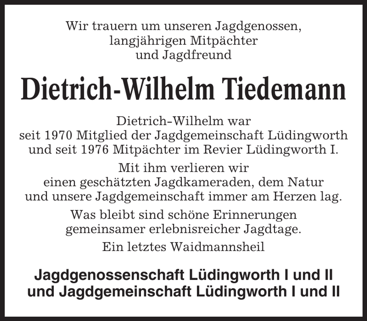 <p>Wir trauern um unseren Jagdgenossen,<br />langjährigen Mitpächter<br />und Jagdfreund</p><p>Dietrich-Wilhelm Tiedemann<br />Dietrich-Wilhelm war<br />seit 1970 Mitglied der Jagdgemeinschaft Lüdingworth<br />und seit 1976 Mitpächter im Revier Lüdingworth I.<br />Mit ihm verlieren wir<br />einen geschätzten Jagdkameraden, dem Natur<br />und unsere Jagdgemeinschaft immer am Herzen lag.<br />Was bleibt sind schöne Erinnerungen<br />gemeinsamer erlebnisreicher Jagdtage.<br />Ein letztes Waidmannsheil</p><p>Jagdgenossenschaft Lüdingworth I und II<br />und Jagdgemeinschaft Lüdingworth I und II</p>