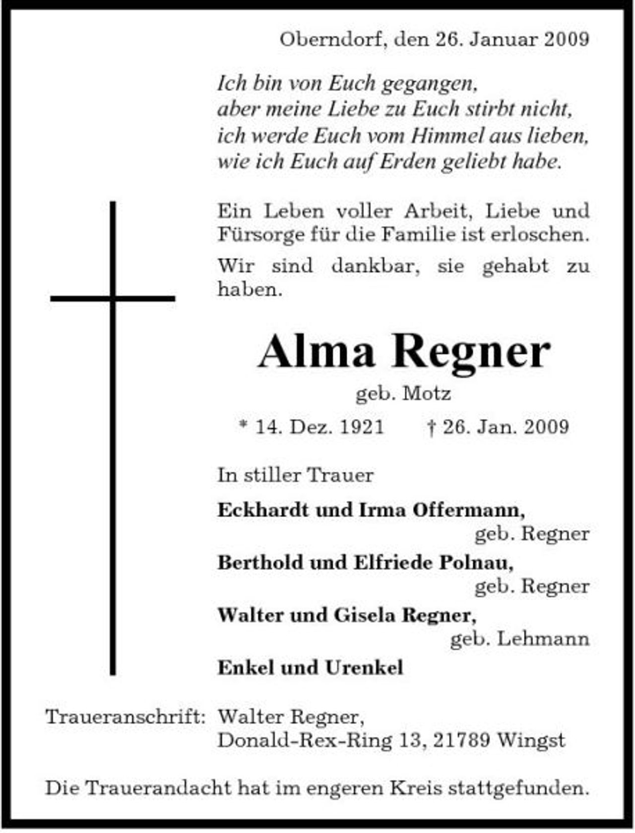 <p>Oberndorf, den 26. Januar 2009</p><p>Ich bin von Euch gegangen, aber meine Liebe zu Euch stirbt nicht, ich werde Euch vom Himmel aus lieben, wie ich Euch auf Erden geliebt habe.<br />Ein Leben voller Arbeit, Liebe und Fürsorge für die Familie ist erloschen. Wir sind dankbar, sie gehabt zu haben.</p><p>Alma Regner<br />geb. Motz * 14. Dez. 1921 In stiller Trauer Eckhardt und Irma Offermann, geb. Regner Berthold und Elfriede Polnau, geb. Regner Walter und Gisela Regner, geb. Lehmann Enkel und Urenkel Traueranschrift: Walter Regner, Donald-Rex-Ring 13, 21789 Wingst Die Trauerandacht hat im engeren Kreis stattgefunden. † 26. Jan. 2009</p>