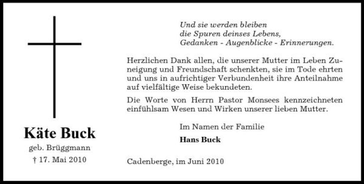 <p>Und sie werden bleiben die Spuren deinses Lebens, Gedanken - Augenblicke - Erinnerungen. Herzlichen Dank allen, die unserer Mutter im Leben Zuneigung und Freundschaft schenkten, sie im Tode ehrten und uns in aufrichtiger Verbundenheit ihre Anteilnahme auf vielfältige Weise bekundeten. Die Worte von Herrn Pastor Monsees kennzeichneten einfühlsam Wesen und Wirken unserer lieben Mutter.</p><p>Käte Buck<br />geb. Brüggmann † 17. Mai 2010</p><p>Im Namen der Familie Hans Buck Cadenberge, im Juni 2010</p>