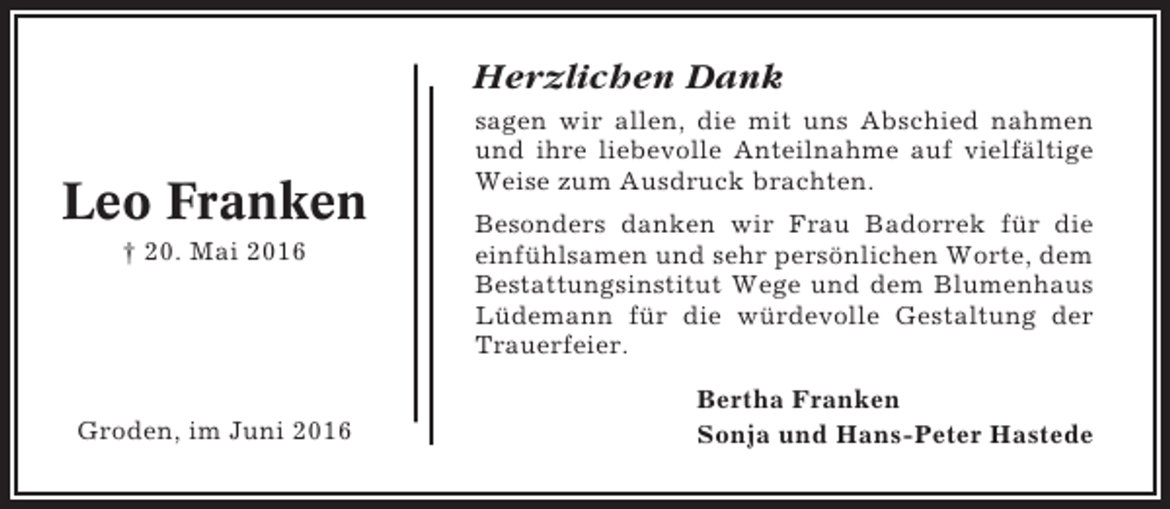 <p>Herzlichen Dank</p><p>Leo Franken<br />† 20. Mai 2016</p><p>Groden, im Juni 2016</p><p>sagen wir allen, die mit uns Abschied nahmen<br />und ihre liebevolle Anteilnahme auf vielfältige<br />Weise zum Ausdruck brachten.<br />Besonders danken wir Frau Badorrek für die<br />einfühlsamen und sehr persönlichen Worte, dem<br />Bestattungsinstitut Wege und dem Blumenhaus<br />Lüdemann für die würdevolle Gestaltung der<br />Trauerfeier.<br />Bertha Franken<br />Sonja und Hans-Peter Hastede</p>