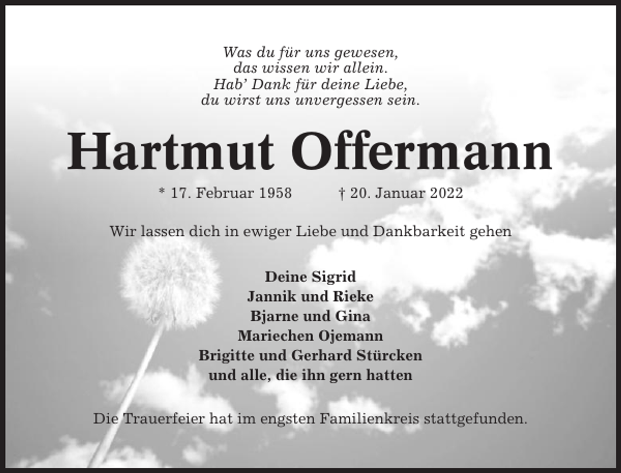 <p>Was du für uns gewesen,<br />das wissen wir allein.<br />Hab’ Dank für deine Liebe,<br />du wirst uns unvergessen sein.</p><p>Hartmut Offermann<br />* 17. Februar 1958</p><p>† 20. Januar 2022</p><p>Wir lassen dich in ewiger Liebe und Dankbarkeit gehen<br />Deine Sigrid<br />Jannik und Rieke<br />Bjarne und Gina<br />Mariechen Ojemann<br />Brigitte und Gerhard Stürcken<br />und alle, die ihn gern hatten<br />Die Trauerfeier hat im engsten Familienkreis stattgefunden.</p>
