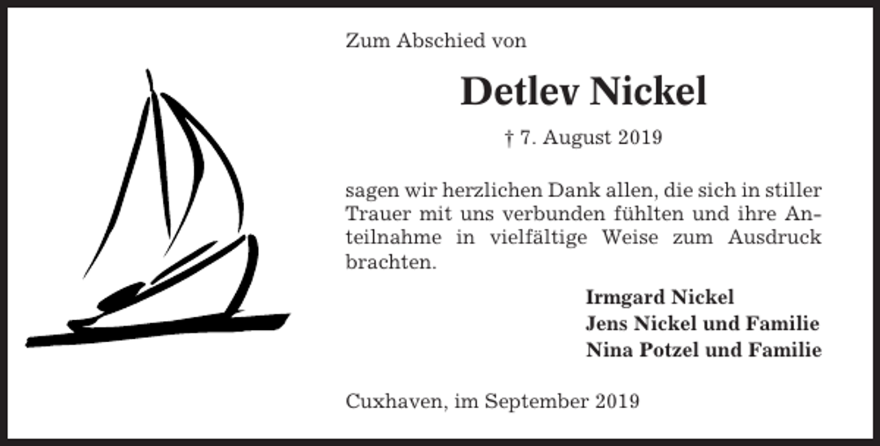 <p>Zum Abschied von</p><p>Detlev Nickel<br />† 7. August 2019<br />sagen wir herzlichen Dank allen, die sich in stiller<br />Trauer mit uns verbunden fühlten und ihre Anteilnahme in vielfältige Weise zum Ausdruck<br />brachten.<br />Irmgard Nickel<br />Jens Nickel und Familie<br />Nina Potzel und Familie<br />Cuxhaven, im September 2019</p>