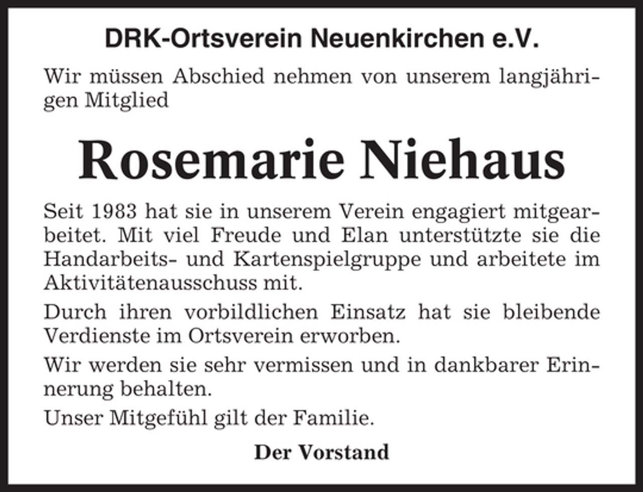 <p>DRK-Ortsverein Neuenkirchen e.V.<br />Wir müssen Abschied nehmen von unserem langjährigen Mitglied</p><p>Rosemarie Niehaus<br />Seit 1983 hat sie in unserem Verein engagiert mitgearbeitet. Mit viel Freude und Elan unterstützte sie die<br />Handarbeits- und Kartenspielgruppe und arbeitete im<br />Aktivitätenausschuss mit.<br />Durch ihren vorbildlichen Einsatz hat sie bleibende<br />Verdienste im Ortsverein erworben.<br />Wir werden sie sehr vermissen und in dankbarer Erinnerung behalten.<br />Unser Mitgefühl gilt der Familie.<br />Der Vorstand</p>