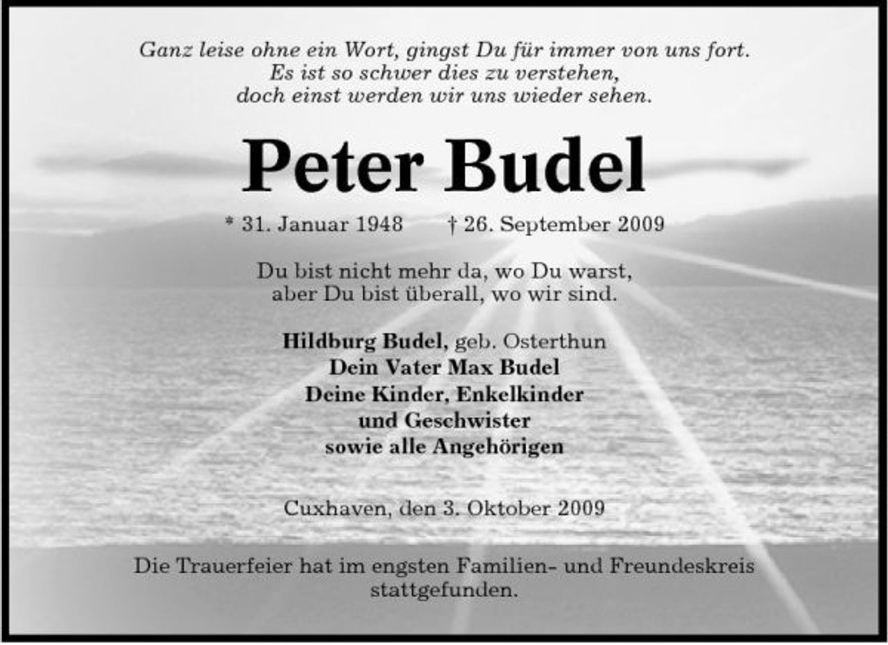 <p>Ganz leise ohne ein Wort, gingst Du für immer von uns fort. Es ist so schwer dies zu verstehen, doch einst werden wir uns wieder sehen.</p><p>Peter Budel<br />* 31. Januar 1948 † 26. September 2009 Du bist nicht mehr da, wo Du warst, aber Du bist überall, wo wir sind. Hildburg Budel, geb. Osterthun Dein Vater Max Budel Deine Kinder, Enkelkinder und Geschwister sowie alle Angehörigen Cuxhaven, den 3. Oktober 2009 Die Trauerfeier hat im engsten Familien- und Freundeskreis stattgefunden.</p>