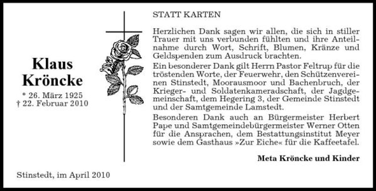 <p>STATT KARTEN Herzlichen Dank sagen wir allen, die sich in stiller Trauer mit uns verbunden fühlten und ihre Anteilnahme durch Wort, Schrift, Blumen, Kränze und Geldspenden zum Ausdruck brachten. Ein besonderer Dank gilt Herrn Pastor Feltrup für die tröstenden Worte, der Feuerwehr, den Schützenvereinen Stinstedt, Moorausmoor und Bachenbruch, der Krieger- und Soldatenkameradschaft, der Jagdgemeinschaft, dem Hegering 3, der Gemeinde Stinstedt und der Samtgemeinde Lamstedt. Besonderen Dank auch an Bürgermeister Herbert Pape und Samtgemeindebürgermeister Werner Otten für die Ansprachen, dem Bestattungsinstitut Meyer sowie dem Gasthaus »Zur Eiche« für die Kaffeetafel. Meta Kröncke und Kinder Stinstedt, im April 2010</p>
<p>Klaus Kröncke<br />* 26. März 1925 † 22. Februar 2010</p>