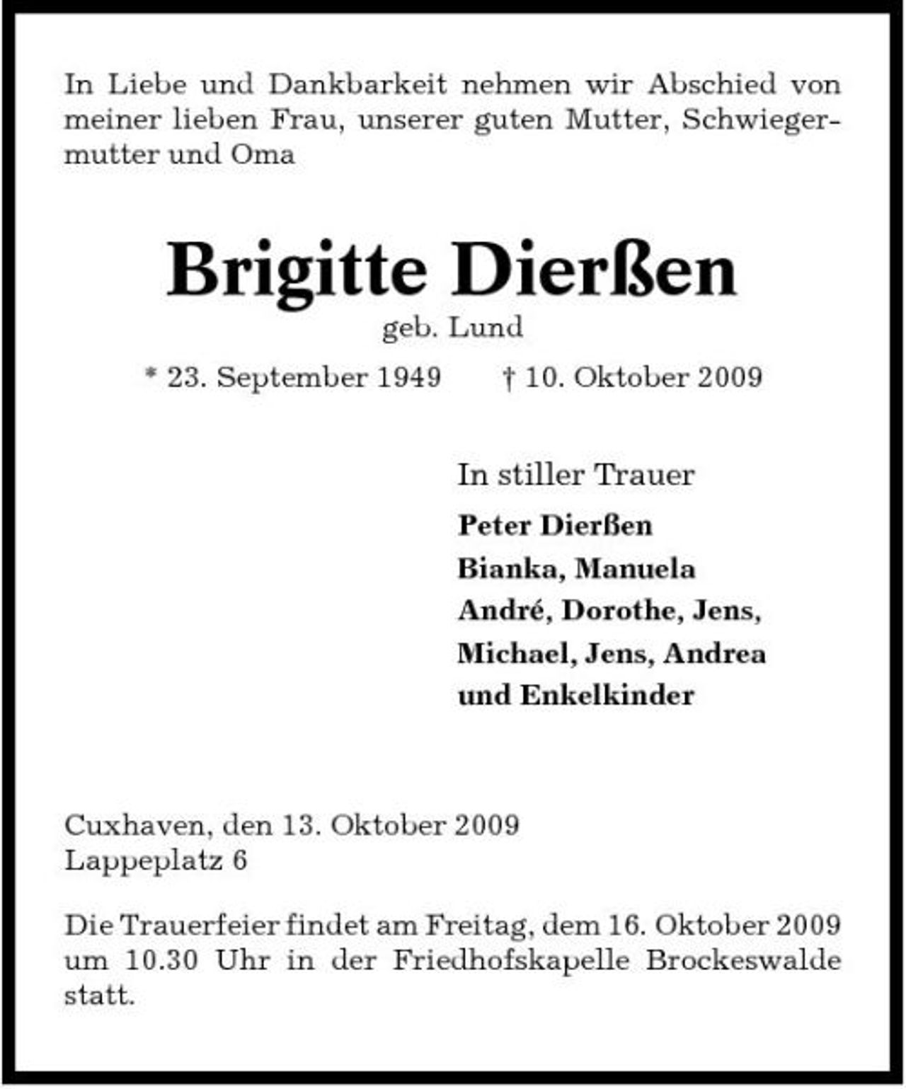 <p>In Liebe und Dankbarkeit nehmen wir Abschied von meiner lieben Frau, unserer guten Mutter, Schwiegermutter und Oma</p><p>Brigitte Dierßen<br />geb. Lund * 23. September 1949 † 10. Oktober 2009</p><p>In stiller Trauer<br />Peter Dierßen Bianka, Manuela André, Dorothe, Jens, Michael, Jens, Andrea und Enkelkinder</p><p>Cuxhaven, den 13. Oktober 2009 Lappeplatz 6 Die Trauerfeier findet am Freitag, dem 16. Oktober 2009 um 10.30 Uhr in der Friedhofskapelle Brockeswalde statt.</p>