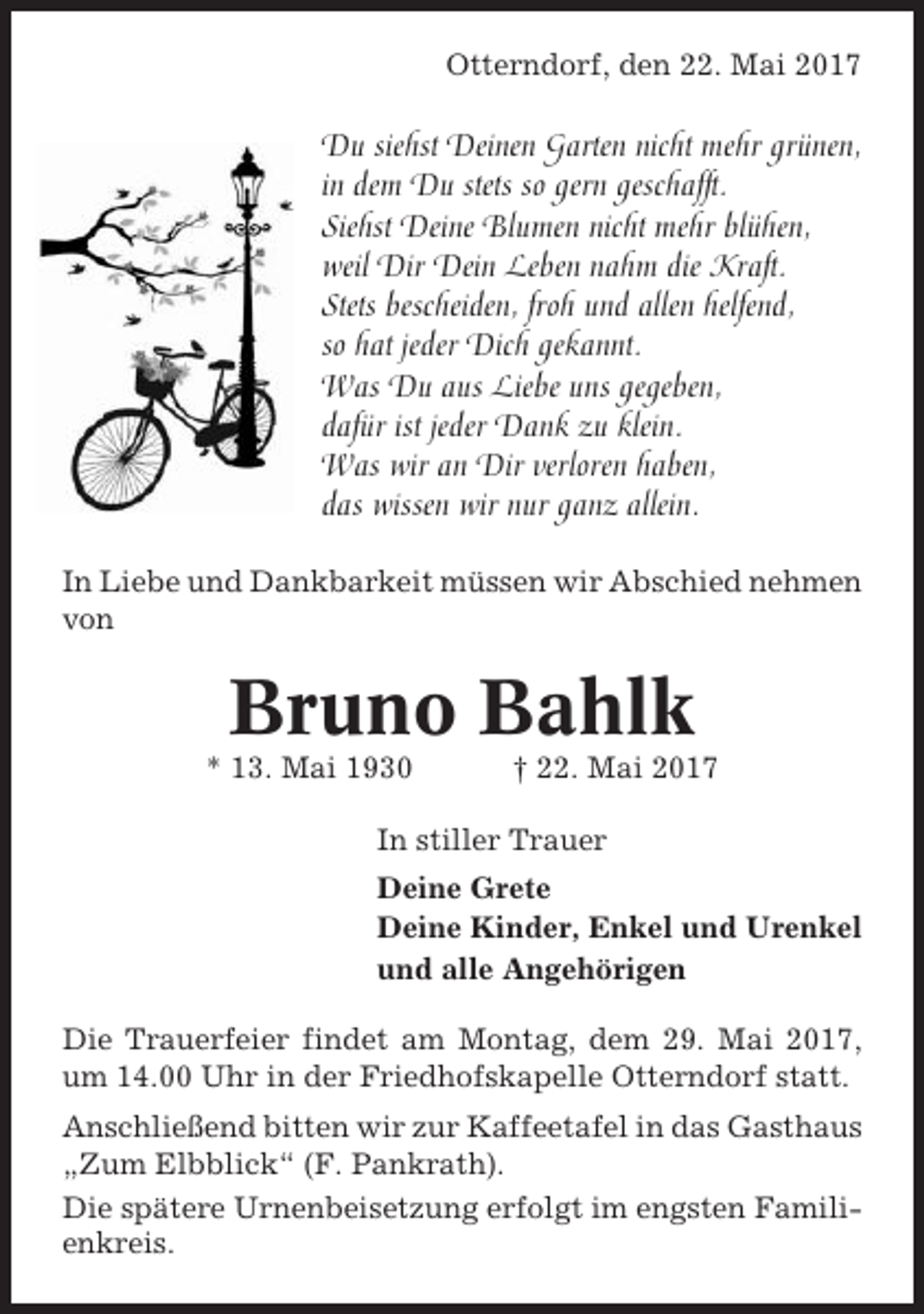 <p>Otterndorf, den 22. Mai 2017</p><p>Du siehst Deinen Garten nicht mehr grünen,<br />in dem Du stets so gern geschafft.<br />Siehst Deine Blumen nicht mehr blühen,<br />weil Dir Dein Leben nahm die Kraft.<br />Stets bescheiden, froh und allen helfend,<br />so hat jeder Dich gekannt.<br />Was Du aus Liebe uns gegeben,<br />dafür ist jeder Dank zu klein.<br />Was wir an Dir verloren haben,<br />das wissen wir nur ganz allein.<br />In Liebe und Dankbarkeit müssen wir Abschied nehmen<br />von</p><p>Bruno Bahlk<br />* 13. Mai 1930</p><p>† 22. Mai 2017</p><p>In stiller Trauer<br />Deine Grete<br />Deine Kinder, Enkel und Urenkel<br />und alle Angehörigen<br />Die Trauerfeier findet am Montag, dem 29. Mai 2017,<br />um 14.00 Uhr in der Friedhofskapelle Otterndorf statt.<br />Anschließend bitten wir zur Kaffeetafel in das Gasthaus<br />„Zum Elbblick“ (F. Pankrath).<br />Die spätere Urnenbeisetzung erfolgt im engsten Familienkreis.</p>
