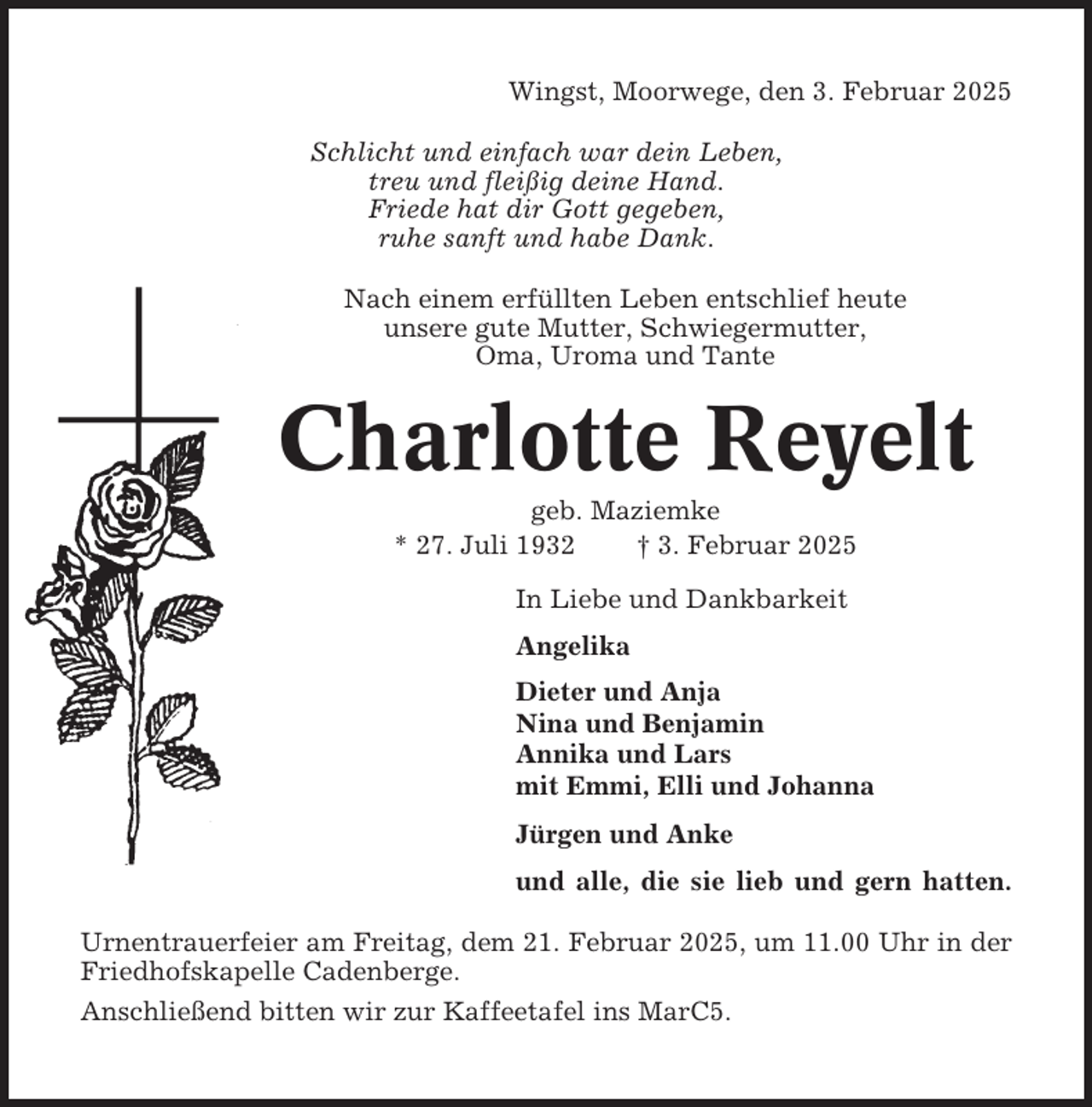 <p>Wingst, Moorwege, den 3. Februar 2025<br />Schlicht und einfach war dein Leben,<br />treu und fleißig deine Hand.<br />Friede hat dir Gott gegeben,<br />ruhe sanft und habe Dank.<br />Nach einem erfüllten Leben entschlief heute<br />unsere gute Mutter, Schwiegermutter,<br />Oma, Uroma und Tante</p><p>Charlotte Reyelt<br />geb. Maziemke<br />* 27. Juli 1932<br />† 3. Februar 2025<br />In Liebe und Dankbarkeit<br />Angelika<br />Dieter und Anja<br />Nina und Benjamin<br />Annika und Lars<br />mit Emmi, Elli und Johanna<br />Jürgen und Anke<br />und alle, die sie lieb und gern hatten.<br />Urnentrauerfeier am Freitag, dem 21. Februar 2025, um 11.00 Uhr in der<br />Friedhofskapelle Cadenberge.<br />Anschließend bitten wir zur Kaffeetafel ins MarC5.</p>