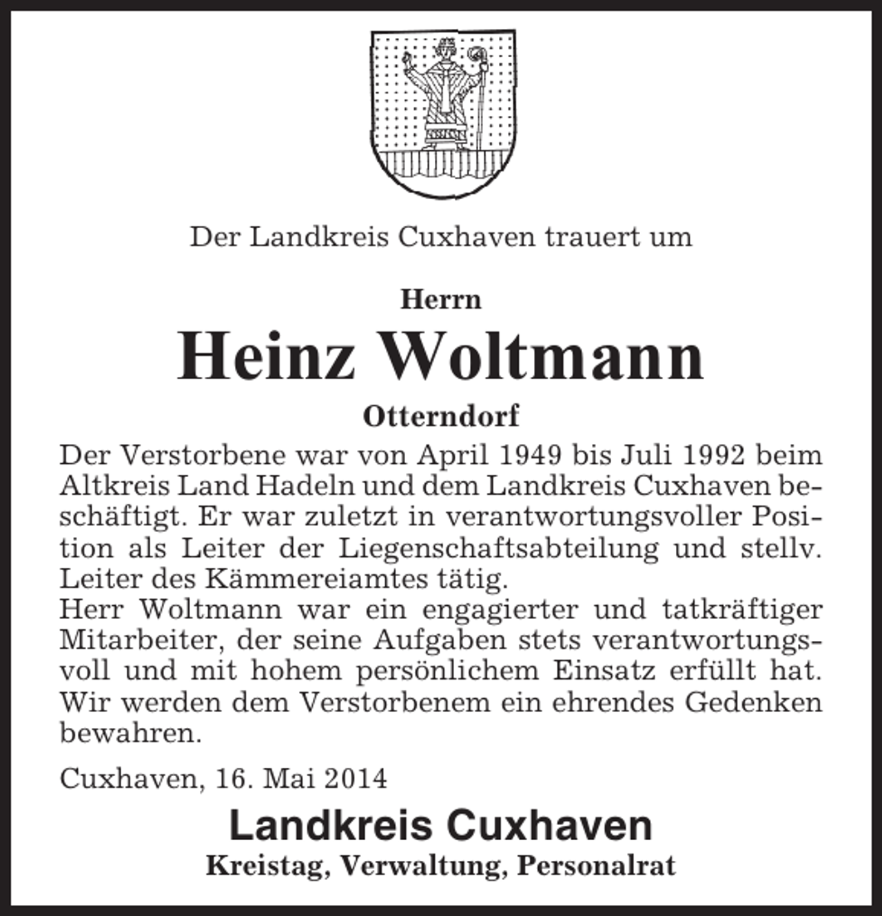 <p>Der Landkreis Cuxhaven trauert um<br />Herrn</p><p>Heinz Woltmann<br />Otterndorf<br />Der Verstorbene war von April 1949 bis Juli 1992 beim<br />Altkreis Land Hadeln und dem Landkreis Cuxhaven beschäftigt. Er war zuletzt in verantwortungsvoller Position als Leiter der Liegenschaftsabteilung und stellv.<br />Leiter des Kämmereiamtes tätig.<br />Herr Woltmann war ein engagierter und tatkräftiger<br />Mitarbeiter, der seine Aufgaben stets verantwortungsvoll und mit hohem persönlichem Einsatz erfüllt hat.<br />Wir werden dem Verstorbenem ein ehrendes Gedenken<br />bewahren.<br />Cuxhaven, 16. Mai 2014</p><p>Landkreis Cuxhaven<br />Kreistag, Verwaltung, Personalrat</p>