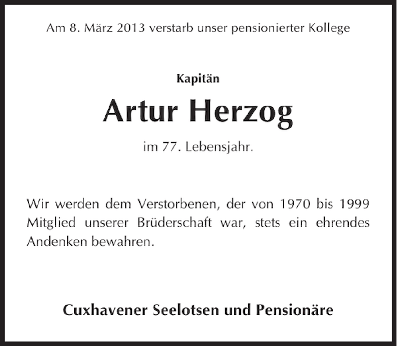 <p>Am 8. März 2013 verstarb unser pensionierter Kollege</p><p>Kapitän</p><p>Artur Herzog<br />im 77. Lebensjahr.</p><p>Wir werden dem Verstorbenen, der von 1970 bis 1999<br />Mitglied unserer Brüderschaft war, stets ein ehrendes<br />Andenken bewahren.</p><p>Cuxhavener Seelotsen und Pensionäre</p>
