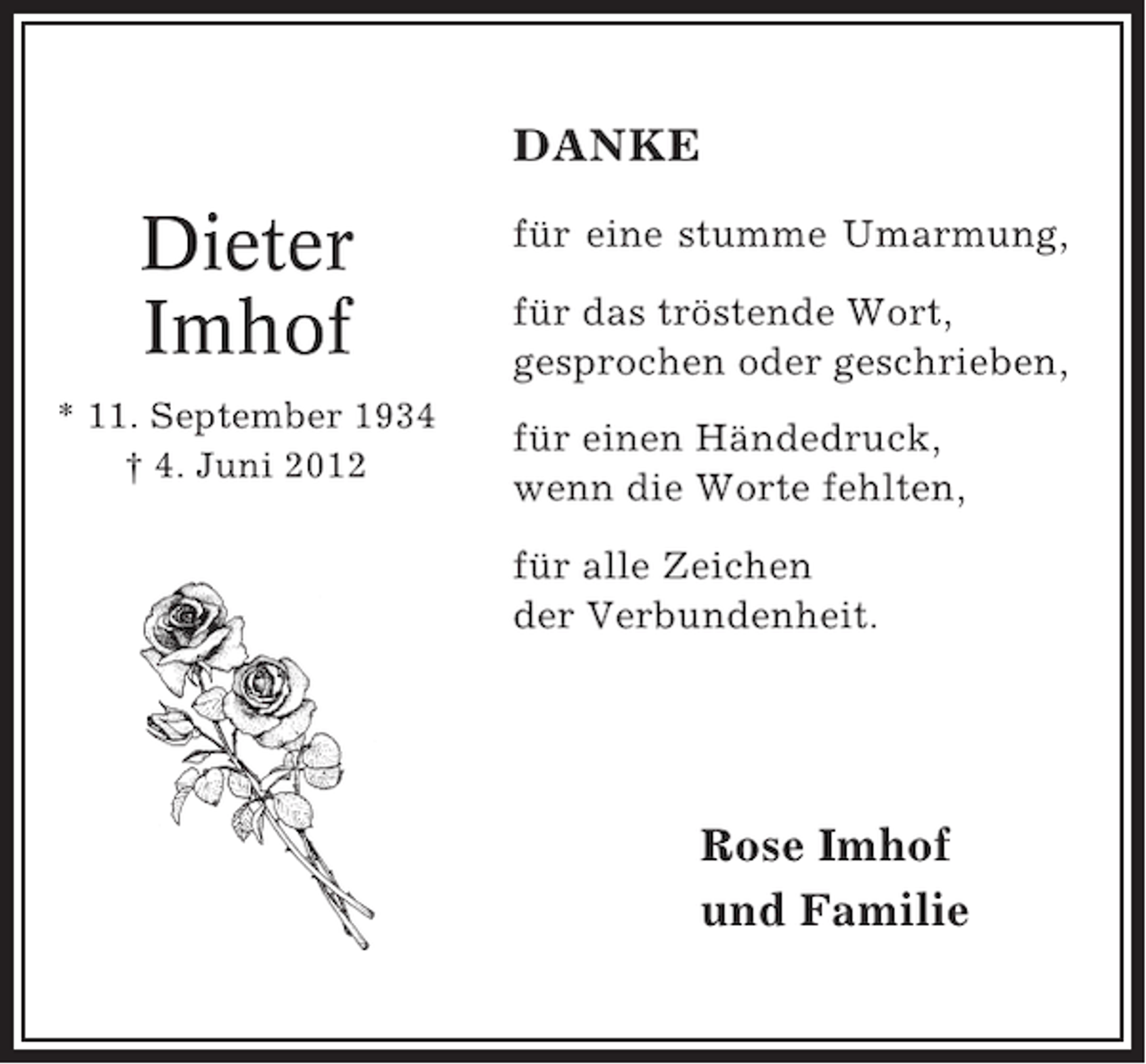 <p>DANKE</p><p>Dieter<br />Imhof<br />* 11. September 1934<br />† 4. Juni 2012</p><p>für eine stumme Umarmung,<br />für das tröstende Wort,<br />gesprochen oder geschrieben,<br />für einen Händedruck,<br />wenn die Worte fehlten,<br />für alle Zeichen<br />der Verbundenheit.</p><p>Rose Imhof<br />und Familie</p>