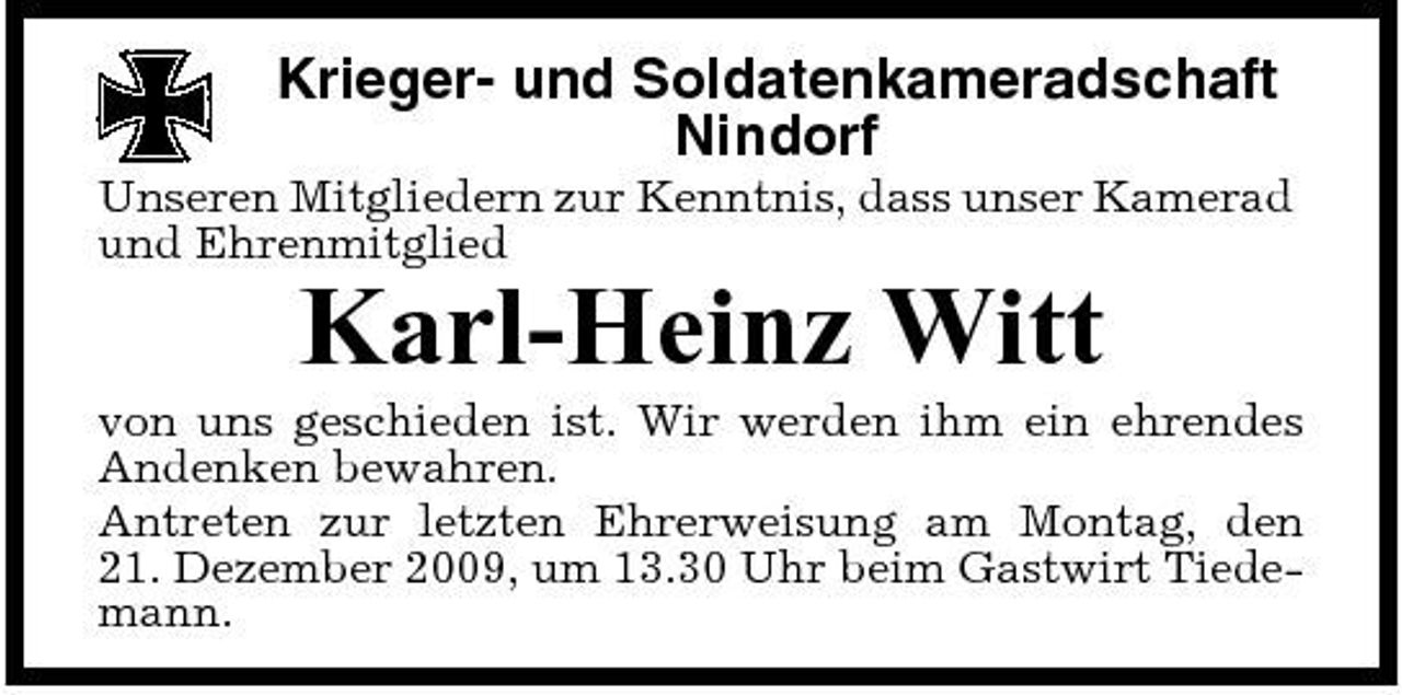 <p>Krieger- und Soldatenkameradschaft Nindorf<br />Unseren Mitgliedern zur Kenntnis, dass unser Kamerad und Ehrenmitglied</p><p>Karl-Heinz Witt<br />von uns geschieden ist. Wir werden ihm ein ehrendes Andenken bewahren. Antreten zur letzten Ehrerweisung am Montag, den 21. Dezember 2009, um 13.30 Uhr beim Gastwirt Tiedemann.</p>