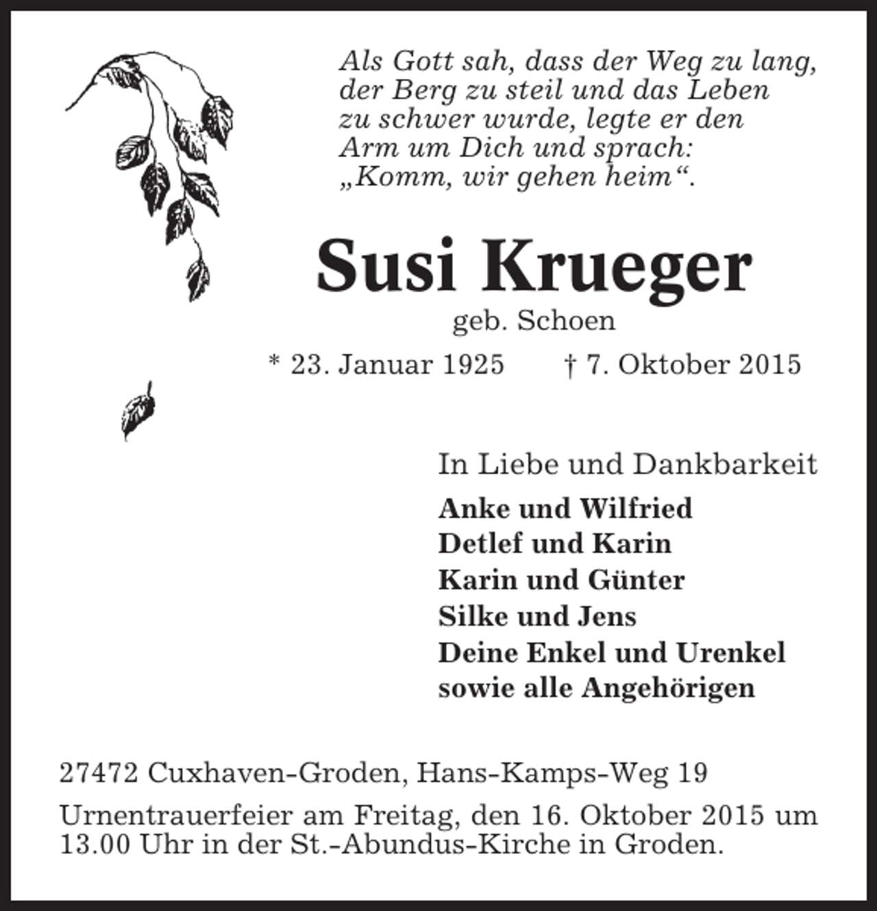 <p>Als Gott sah, dass der Weg zu lang,<br />der Berg zu steil und das Leben<br />zu schwer wurde, legte er den<br />Arm um Dich und sprach:<br />„Komm, wir gehen heim“.</p><p>Susi Krueger<br />geb. Schoen<br />* 23. Januar 1925<br />† 7. Oktober 2015</p><p>In Liebe und Dankbarkeit<br />Anke und Wilfried<br />Detlef und Karin<br />Karin und Günter<br />Silke und Jens<br />Deine Enkel und Urenkel<br />sowie alle Angehörigen<br />27472 Cuxhaven-Groden, Hans-Kamps-Weg 19<br />Urnentrauerfeier am Freitag, den 16. Oktober 2015 um<br />13.00 Uhr in der St.-Abundus-Kirche in Groden.</p>