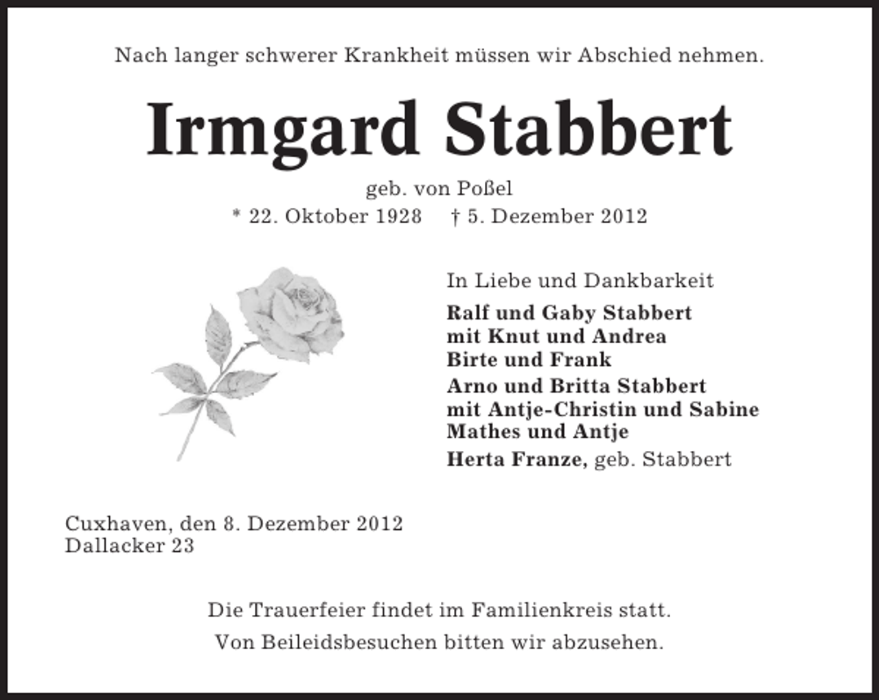 <p>Nach langer schwerer Krankheit müssen wir Abschied nehmen.</p><p>Irmgard Stabbert<br />geb. von Poßel<br />* 22. Oktober 1928 † 5. Dezember 2012<br />In Liebe und Dankbarkeit<br />Ralf und Gaby Stabbert<br />mit Knut und Andrea<br />Birte und Frank<br />Arno und Britta Stabbert<br />mit Antje-Christin und Sabine<br />Mathes und Antje<br />Herta Franze, geb. Stabbert<br />Cuxhaven, den 8. Dezember 2012<br />Dallacker 23<br />Die Trauerfeier findet im Familienkreis statt.<br />Von Beileidsbesuchen bitten wir abzusehen.</p>