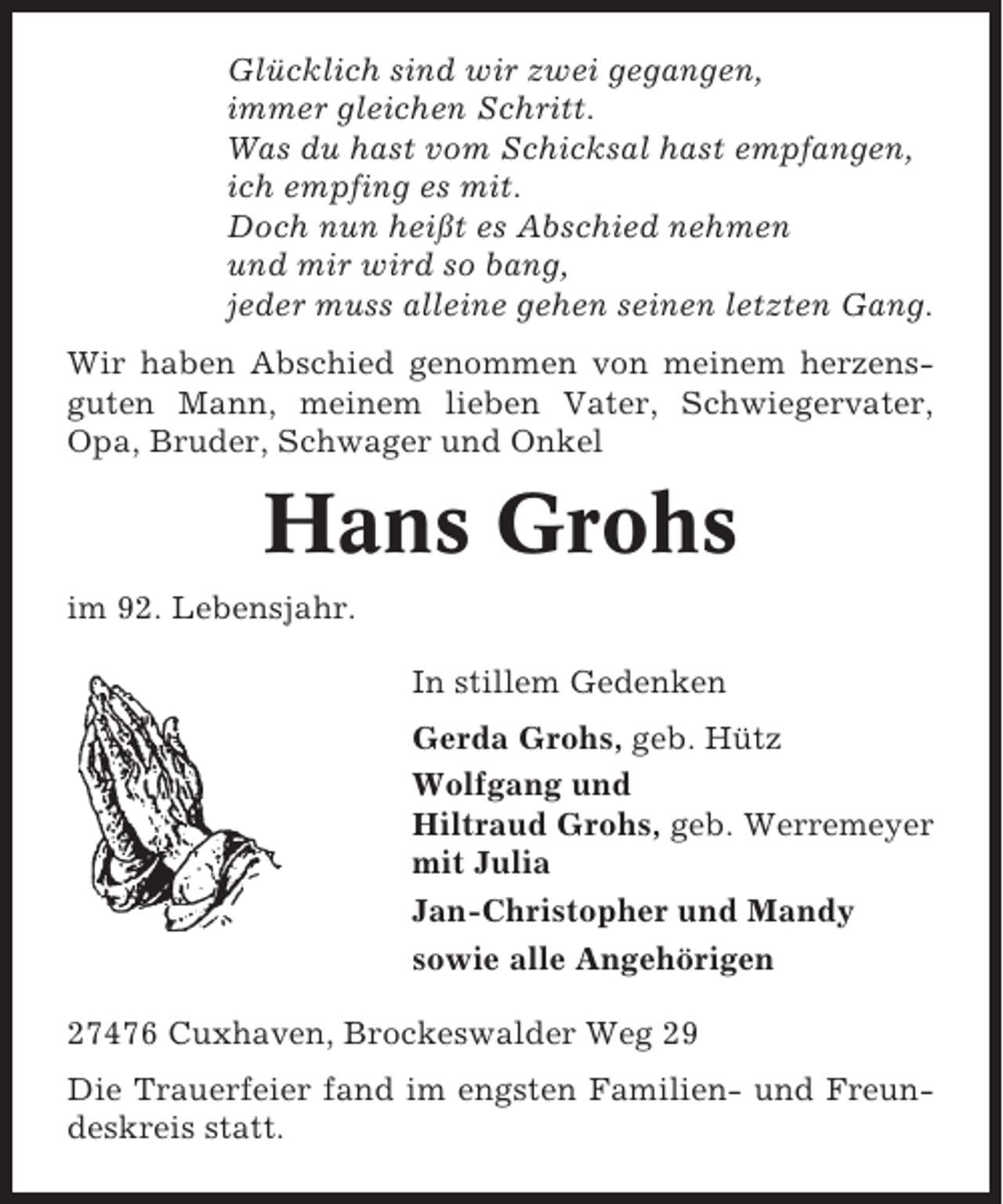 <p>Glücklich sind wir zwei gegangen,<br />immer gleichen Schritt.<br />Was du hast vom Schicksal hast empfangen,<br />ich empfing es mit.<br />Doch nun heißt es Abschied nehmen<br />und mir wird so bang,<br />jeder muss alleine gehen seinen letzten Gang.<br />Wir haben Abschied genommen von meinem herzensguten Mann, meinem lieben Vater, Schwiegervater,<br />Opa, Bruder, Schwager und Onkel</p><p>Hans Grohs<br />im 92. Lebensjahr.<br />In stillem Gedenken<br />Gerda Grohs, geb. Hütz<br />Wolfgang und<br />Hiltraud Grohs, geb. Werremeyer<br />mit Julia<br />Jan-Christopher und Mandy<br />sowie alle Angehörigen<br />27476 Cuxhaven, Brockeswalder Weg 29<br />Die Trauerfeier fand im engsten Familien- und Freundeskreis statt.</p>