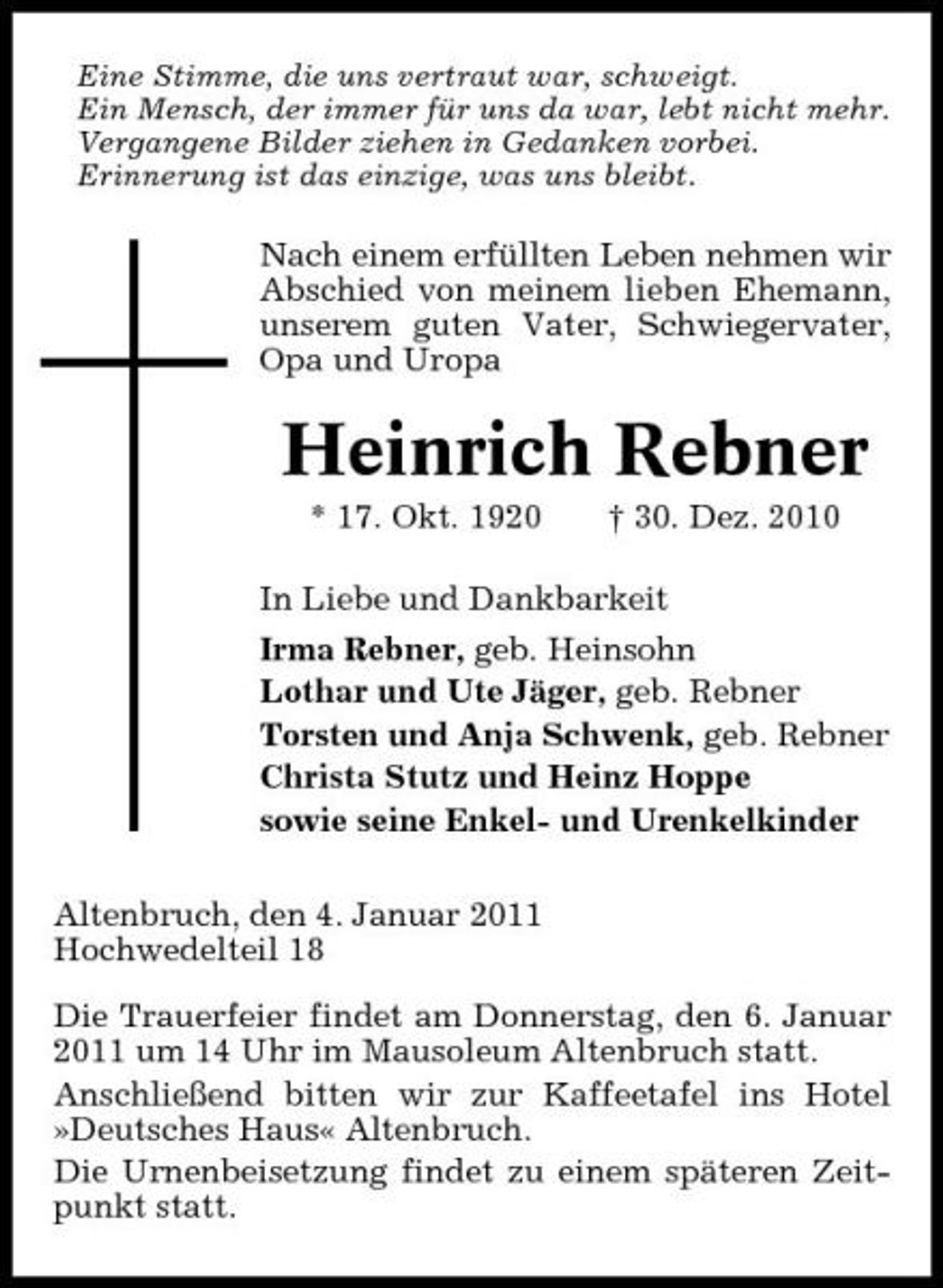 <p>Eine Stimme, die uns vertraut war, schweigt. Ein Mensch, der immer für uns da war, lebt nicht mehr. Vergangene Bilder ziehen in Gedanken vorbei. Erinnerung ist das einzige, was uns bleibt.</p><p>Nach einem erfüllten Leben nehmen wir Abschied von meinem lieben Ehemann, unserem guten Vater, Schwiegervater, Opa und Uropa</p><p>Heinrich Rebner<br />* 17. Okt. 1920 † 30. Dez. 2010 In Liebe und Dankbarkeit Irma Rebner, geb. Heinsohn Lothar und Ute Jäger, geb. Rebner Torsten und Anja Schwenk, geb. Rebner Christa Stutz und Heinz Hoppe sowie seine Enkel- und Urenkelkinder Altenbruch, den 4. Januar 2011 Hochwedelteil 18 Die Trauerfeier findet am Donnerstag, den 6. Januar 2011 um 14 Uhr im Mausoleum Altenbruch statt. Anschließend bitten wir zur Kaffeetafel ins Hotel »Deutsches Haus« Altenbruch. Die Urnenbeisetzung findet zu einem späteren Zeitpunkt statt.</p>