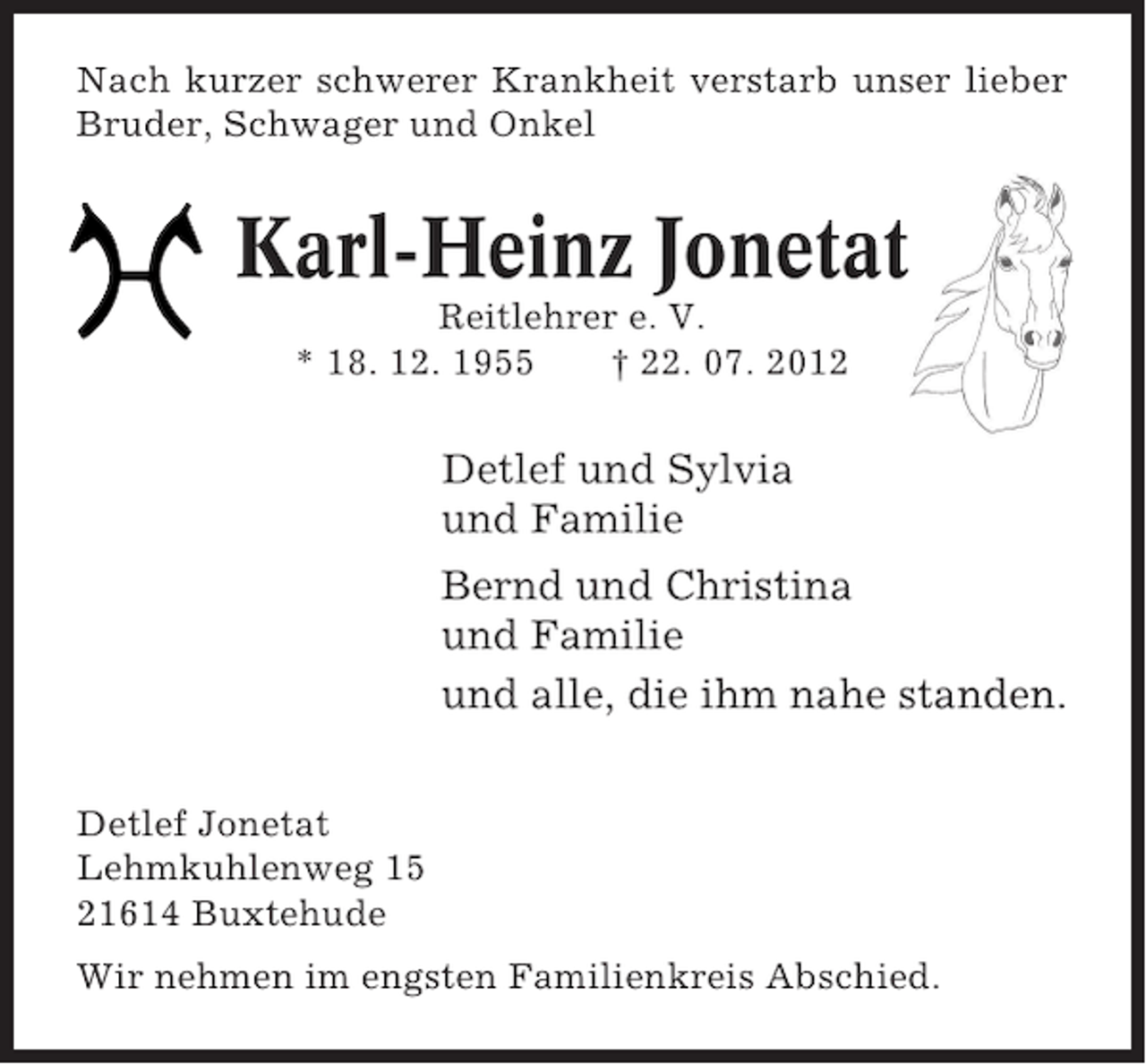 <p>Nach kurzer schwerer Krankheit verstarb unser lieber<br />Bruder, Schwager und Onkel</p><p>Karl-Heinz Jonetat<br />Reitlehrer e. V.<br />* 18. 12. 1955<br />† 22. 07. 2012</p><p>Detlef und Sylvia<br />und Familie<br />Bernd und Christina<br />und Familie<br />und alle, die ihm nahe standen.<br />Detlef Jonetat<br />Lehmkuhlenweg 15<br />21614 Buxtehude<br />Wir nehmen im engsten Familienkreis Abschied.</p>