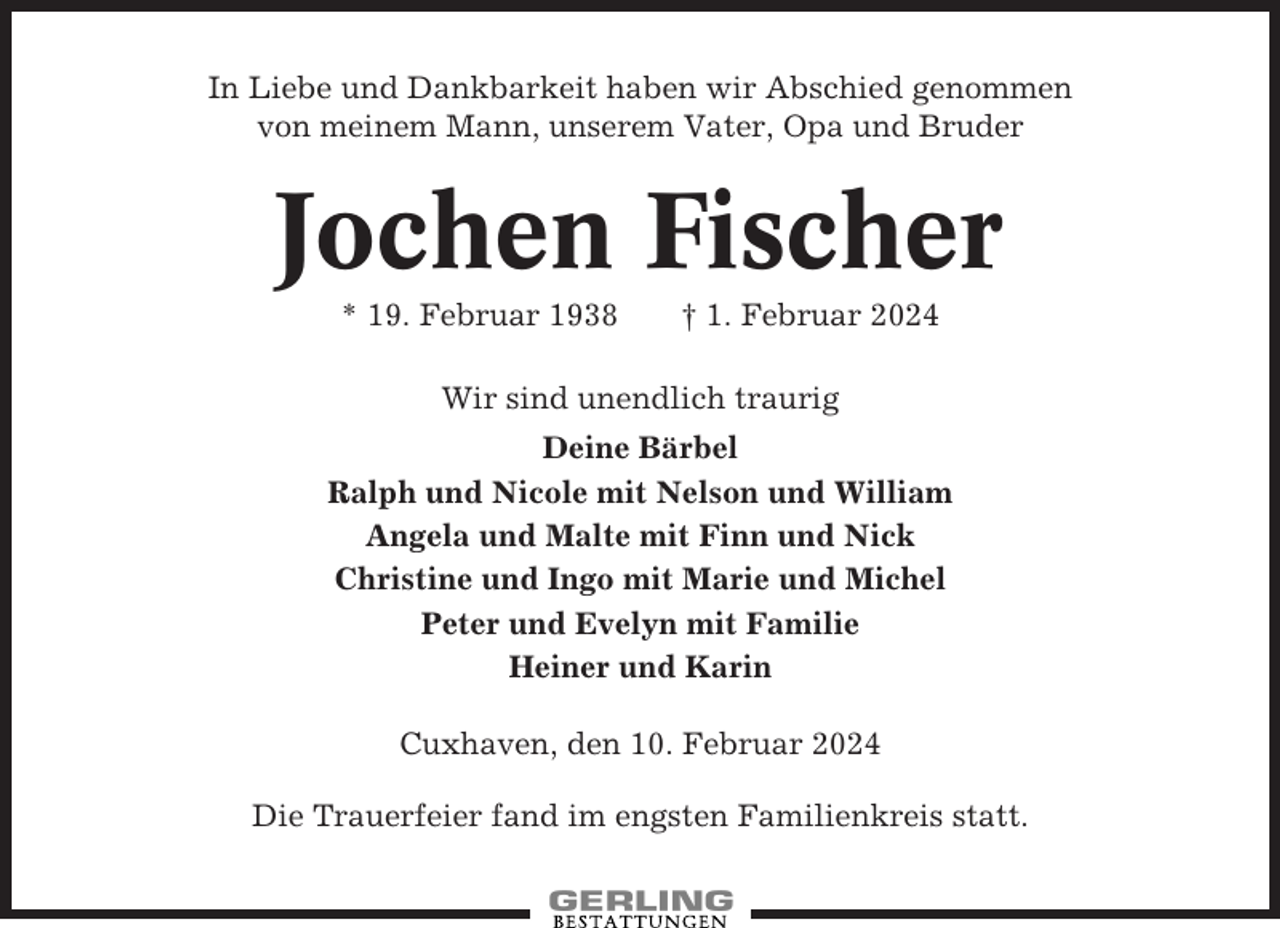 <p>In Liebe und Dankbarkeit haben wir Abschied genommen<br />von meinem Mann, unserem Vater, Opa und Bruder</p><p>Jochen Fischer<br />* 19. Februar 1938</p><p>† 1. Februar 2024</p><p>Wir sind unendlich traurig<br />Deine Bärbel<br />Ralph und Nicole mit Nelson und William<br />Angela und Malte mit Finn und Nick<br />Christine und Ingo mit Marie und Michel<br />Peter und Evelyn mit Familie<br />Heiner und Karin<br />Cuxhaven, den 10. Februar 2024<br />Die Trauerfeier fand im engsten Familienkreis statt.</p>