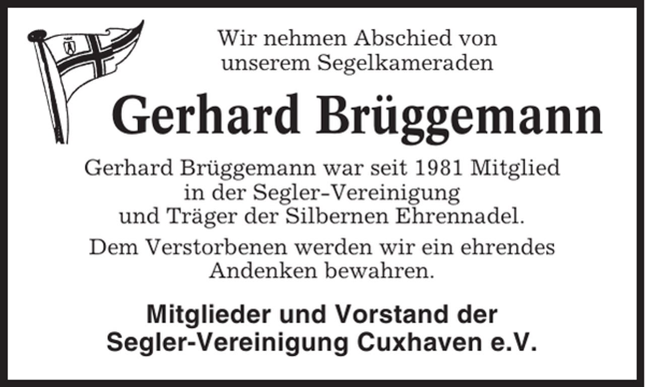 <p>Wir nehmen Abschied von<br />unserem Segelkameraden</p><p>Gerhard Brüggemann<br />Gerhard Brüggemann war seit 1981 Mitglied<br />in der Segler-Vereinigung<br />und Träger der Silbernen Ehrennadel.<br />Dem Verstorbenen werden wir ein ehrendes<br />Andenken bewahren.</p><p>Mitglieder und Vorstand der<br />Segler-Vereinigung Cuxhaven e.V.</p>