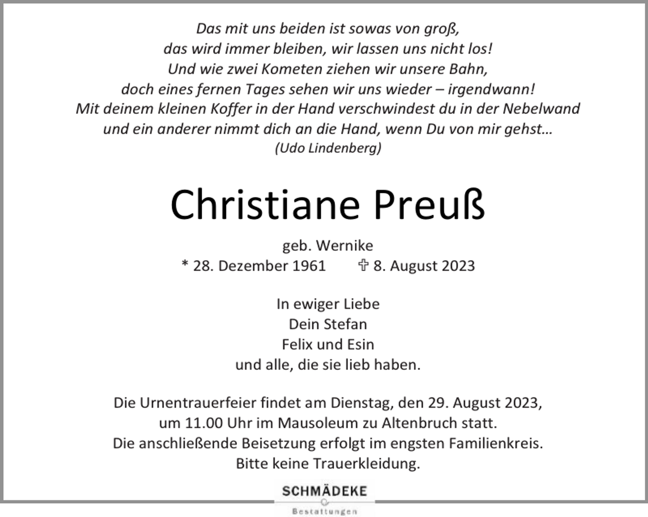 <p>Das mit uns beiden ist sowas von groß,<br />das wird immer bleiben, wir lassen uns nicht los!<br />Und wie zwei Kometen ziehen wir unsere Bahn,<br />doch eines fernen Tages sehen wir uns wieder – irgendwann!<br />Mit deinem kleinen Koffer in der Hand verschwindest du in der Nebelwand<br />und ein anderer nimmt dich an die Hand, wenn Du von mir gehst…<br />(Udo Lindenberg)</p><p>Christiane Preuß<br />geb. Wernike<br />* 28. Dezember 1961<br /> 8. August 2023<br />In ewiger Liebe<br />Dein Stefan<br />Felix und Esin<br />und alle, die sie lieb haben.<br />Die Urnentrauerfeier findet am Dienstag, den 29. August 2023,<br />um 11.00 Uhr im Mausoleum zu Altenbruch statt.<br />Die anschließende Beisetzung erfolgt im engsten Familienkreis.<br />Bitte keine Trauerkleidung.</p>