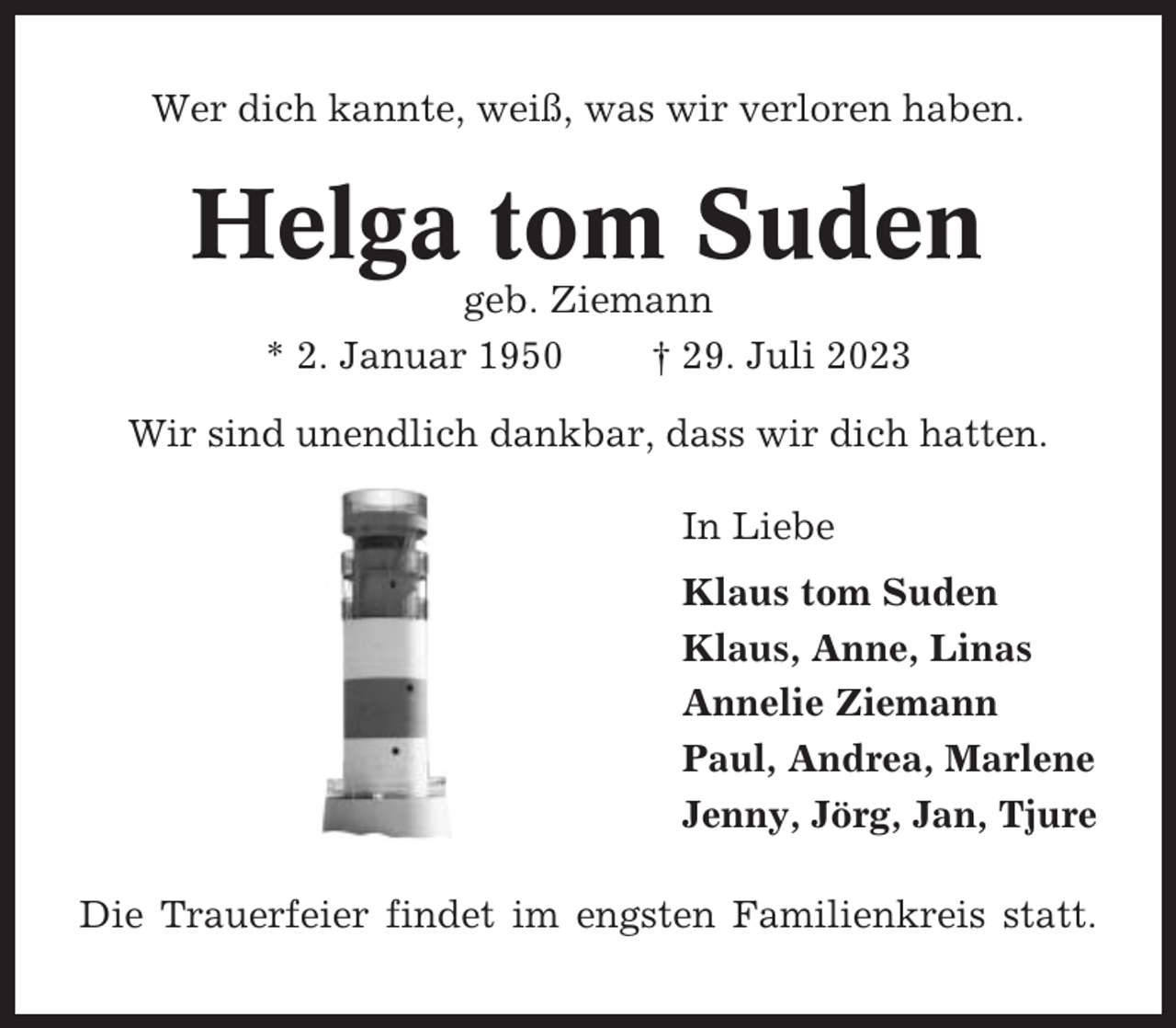 <p>Wer dich kannte, weiß, was wir verloren haben.</p><p>Helga tom Suden<br />geb. Ziemann<br />* 2. Januar 1950<br />† 29. Juli 2023<br />Wir sind unendlich dankbar, dass wir dich hatten.<br />In Liebe<br />Klaus tom Suden<br />Klaus, Anne, Linas<br />Annelie Ziemann<br />Paul, Andrea, Marlene<br />Jenny, Jörg, Jan, Tjure<br />Die Trauerfeier findet im engsten Familienkreis statt.</p>