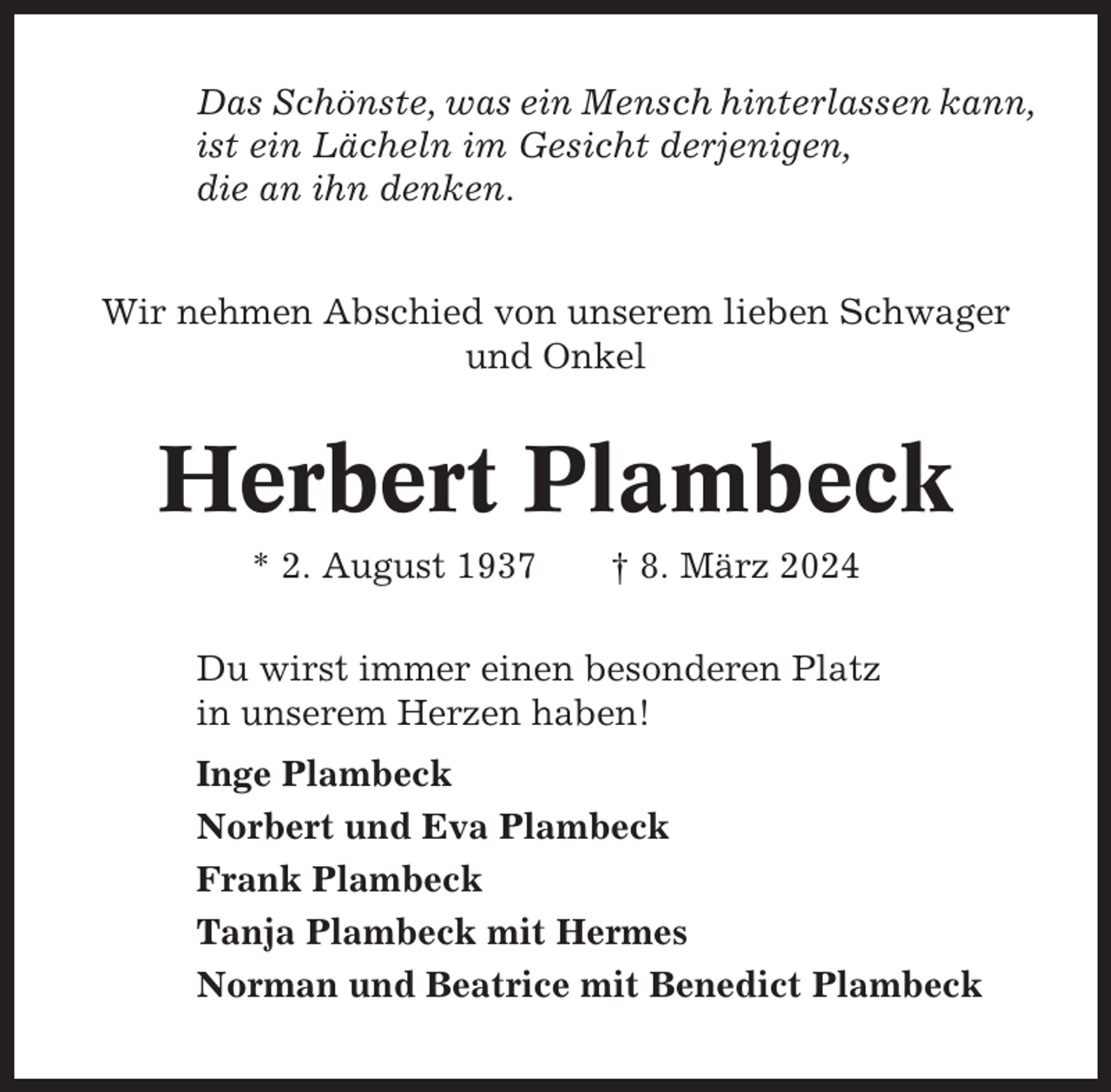 <p>Das Schönste, was ein Mensch hinterlassen kann,<br />ist ein Lächeln im Gesicht derjenigen,<br />die an ihn denken.<br />Wir nehmen Abschied von unserem lieben Schwager<br />und Onkel</p><p>Herbert Plambeck<br />* 2. August 1937</p><p>† 8. März 2024</p><p>Du wirst immer einen besonderen Platz<br />in unserem Herzen haben!<br />Inge Plambeck<br />Norbert und Eva Plambeck<br />Frank Plambeck<br />Tanja Plambeck mit Hermes<br />Norman und Beatrice mit Benedict Plambeck</p>
