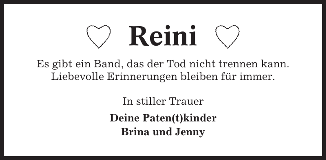 <p>Reini<br />Es gibt ein Band, das der Tod nicht trennen kann.<br />Liebevolle Erinnerungen bleiben für immer.<br />In stiller Trauer<br />Deine Paten(t)kinder<br />Brina und Jenny</p>