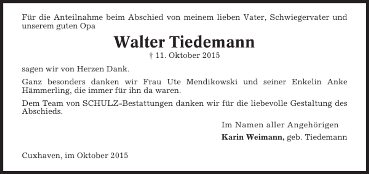 <p>Für die Anteilnahme beim Abschied von meinem lieben Vater, Schwiegervater und<br />unserem guten Opa</p><p>Walter Tiedemann<br />† 11. Oktober 2015<br />sagen wir von Herzen Dank.<br />Ganz besonders danken wir Frau Ute Mendikowski und seiner Enkelin Anke<br />Hämmerling, die immer für ihn da waren.<br />Dem Team von SCHULZ-Bestattungen danken wir für die liebevolle Gestaltung des<br />Abschieds.</p><p>Im Namen aller Angehörigen<br />Karin Weimann, geb. Tiedemann<br />Cuxhaven, im Oktober 2015</p>
