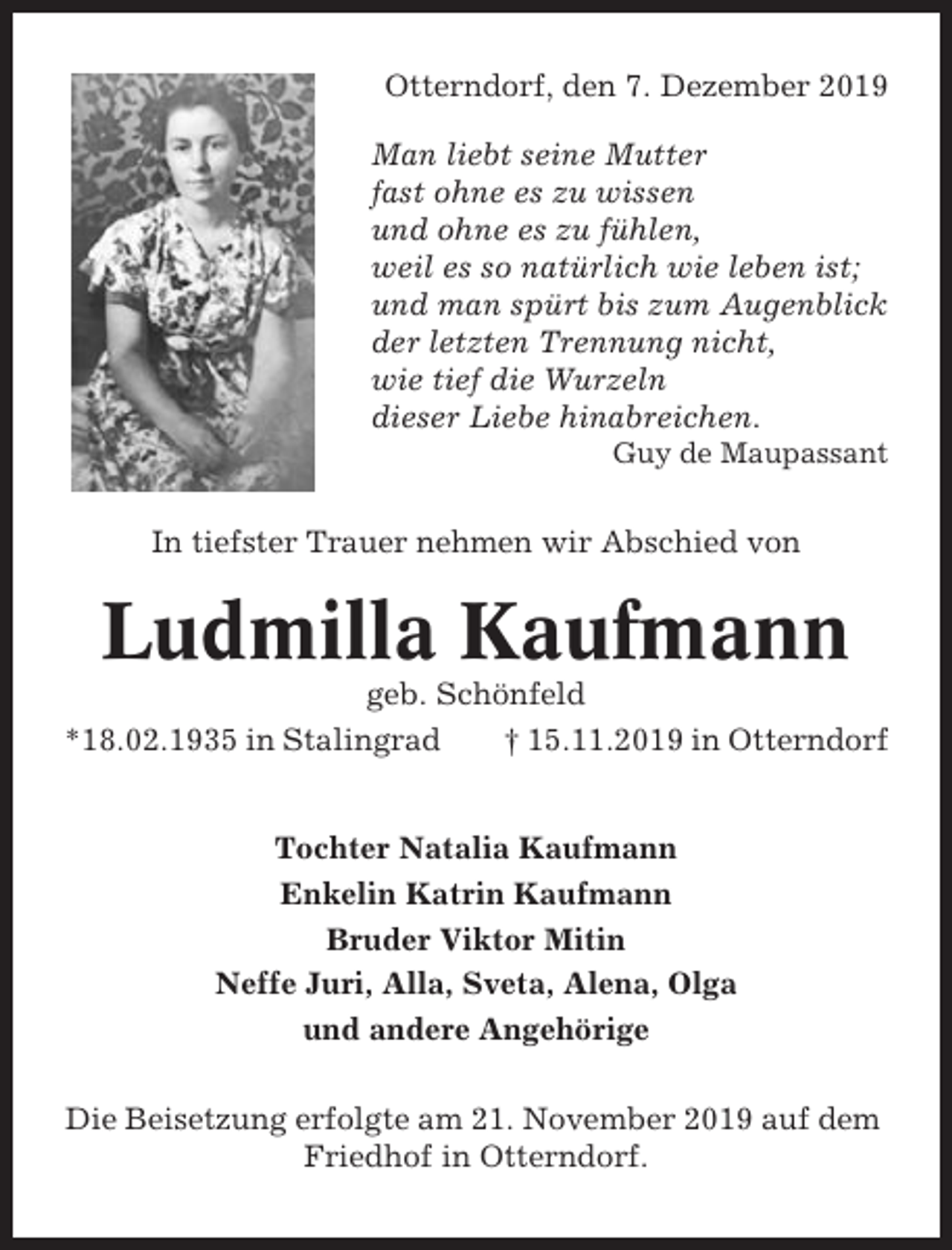 <p>Otterndorf, den 7. Dezember 2019<br />Man liebt seine Mutter<br />fast ohne es zu wissen<br />und ohne es zu fühlen,<br />weil es so natürlich wie leben ist;<br />und man spürt bis zum Augenblick<br />der letzten Trennung nicht,<br />wie tief die Wurzeln<br />dieser Liebe hinabreichen.<br />Guy de Maupassant</p><p>In tiefster Trauer nehmen wir Abschied von</p><p>Ludmilla Kaufmann<br />geb. Schönfeld<br />*18.02.1935 in Stalingrad<br />† 15.11.2019 in Otterndorf</p><p>Tochter Natalia Kaufmann<br />Enkelin Katrin Kaufmann<br />Bruder Viktor Mitin<br />Neffe Juri, Alla, Sveta, Alena, Olga<br />und andere Angehörige<br />Die Beisetzung erfolgte am 21. November 2019 auf dem<br />Friedhof in Otterndorf.</p>