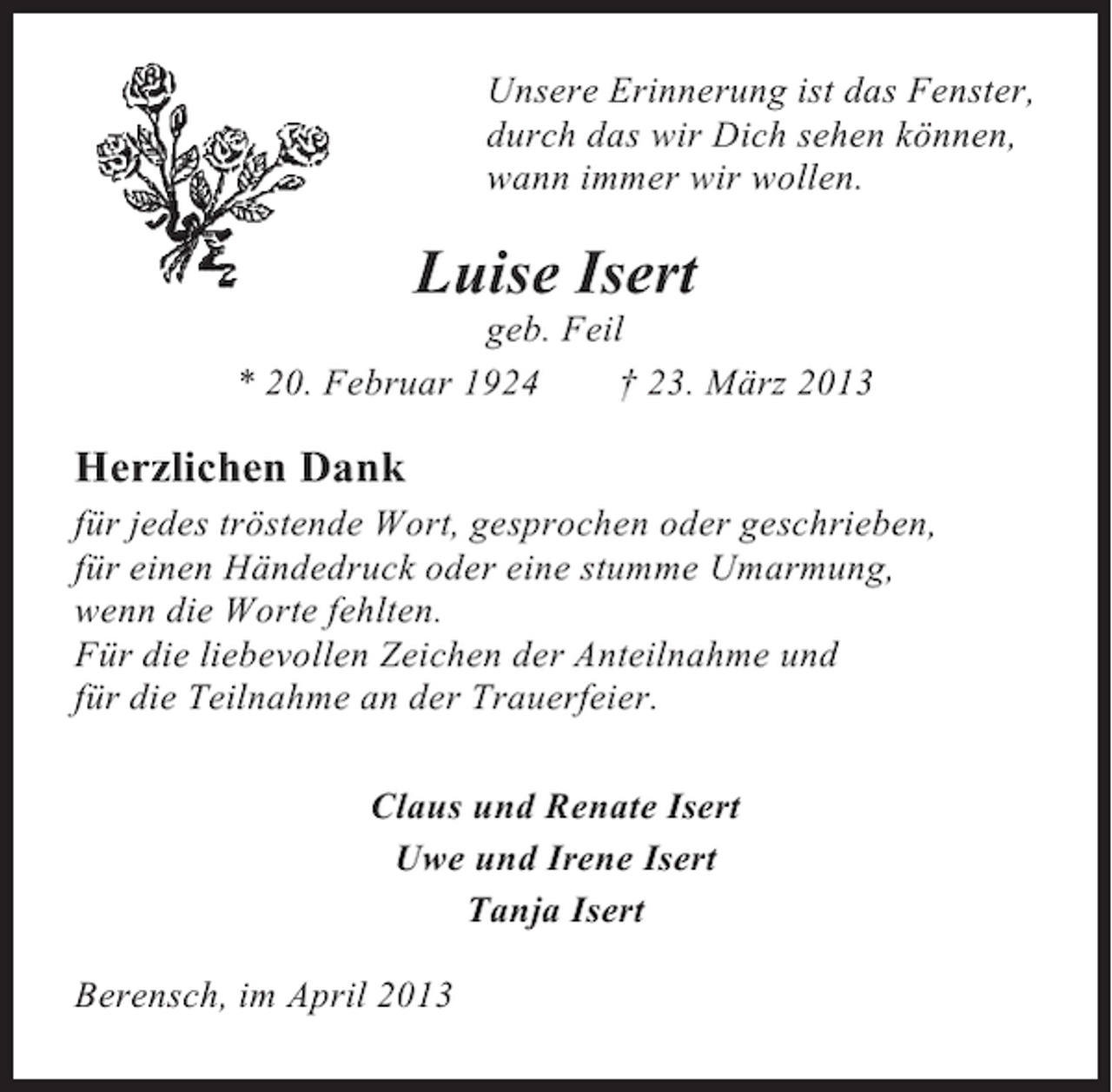 <p>Unsere Erinnerung ist das Fenster,<br />durch das wir Dich sehen können,<br />wann immer wir wollen.</p><p>Luise Isert<br />geb. Feil<br />* 20. Februar 1924<br />† 23. März 2013</p><p>Herzlichen Dank<br />für jedes tröstende Wort, gesprochen oder geschrieben,<br />für einen Händedruck oder eine stumme Umarmung,<br />wenn die Worte fehlten.<br />Für die liebevollen Zeichen der Anteilnahme und<br />für die Teilnahme an der Trauerfeier.<br />Claus und Renate Isert<br />Uwe und Irene Isert<br />Tanja Isert<br />Berensch, im April 2013</p>