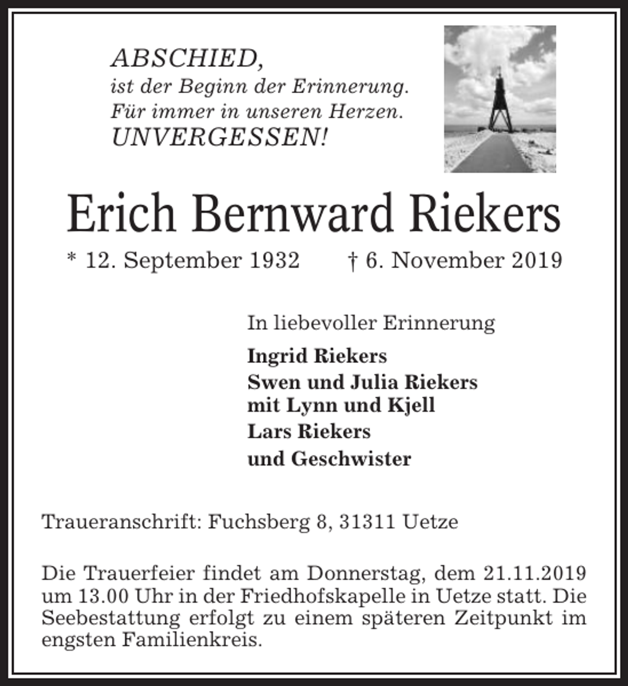 <p>ABSCHIED,<br />ist der Beginn der Erinnerung.<br />Für immer in unseren Herzen.</p><p>UNVERGESSEN!</p><p>Erich Bernward Riekers<br />* 12. September 1932</p><p>† 6. November 2019</p><p>In liebevoller Erinnerung<br />Ingrid Riekers<br />Swen und Julia Riekers<br />mit Lynn und Kjell<br />Lars Riekers<br />und Geschwister<br />Traueranschrift: Fuchsberg 8, 31311 Uetze<br />Die Trauerfeier findet am Donnerstag, dem 21.11.2019<br />um 13.00 Uhr in der Friedhofskapelle in Uetze statt. Die<br />Seebestattung erfolgt zu einem späteren Zeitpunkt im<br />engsten Familienkreis.</p>
