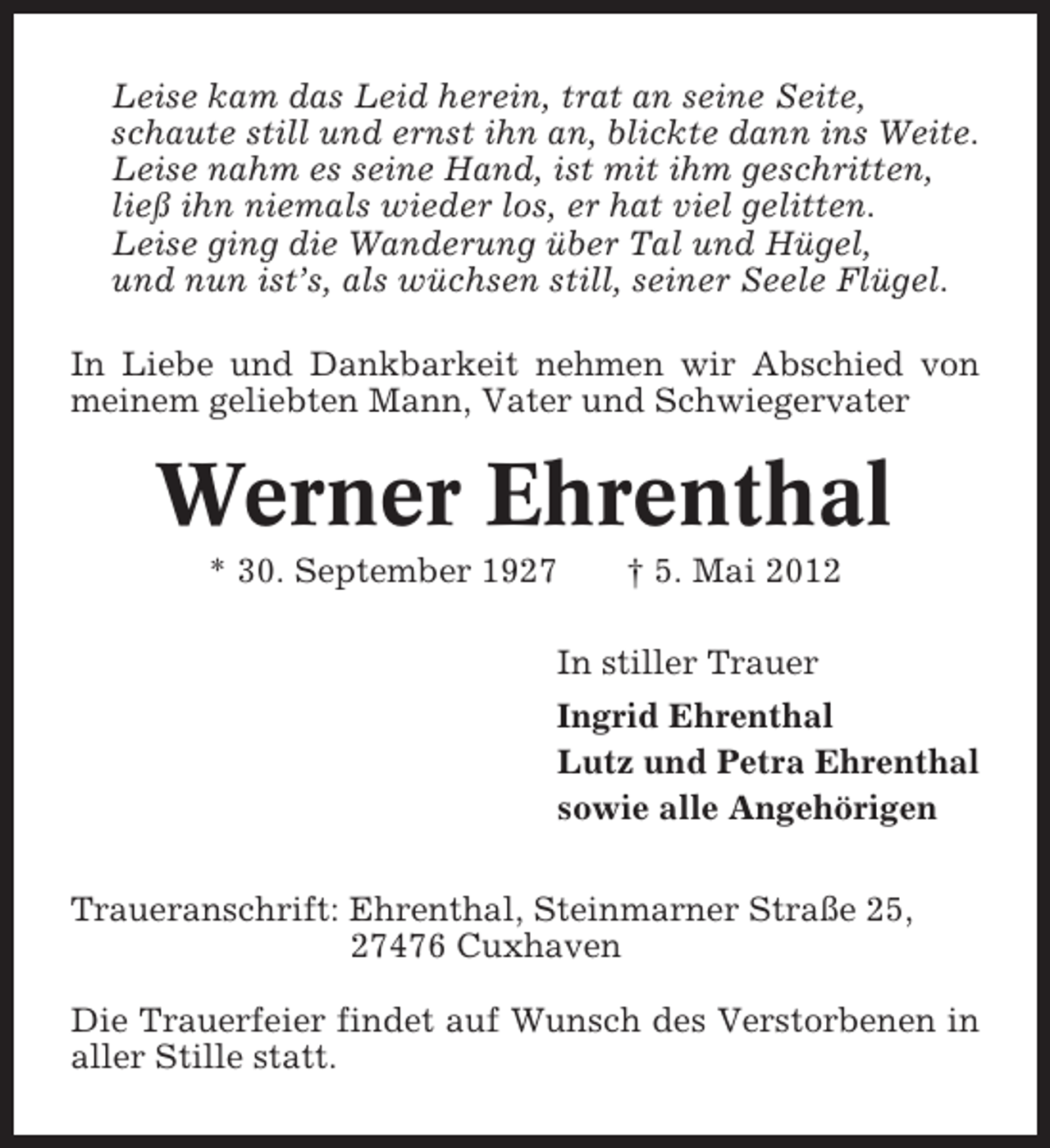 <p>Leise kam das Leid herein, trat an seine Seite,<br />schaute still und ernst ihn an, blickte dann ins Weite.<br />Leise nahm es seine Hand, ist mit ihm geschritten,<br />ließ ihn niemals wieder los, er hat viel gelitten.<br />Leise ging die Wanderung über Tal und Hügel,<br />und nun ist’s, als wüchsen still, seiner Seele Flügel.<br />In Liebe und Dankbarkeit nehmen wir Abschied von<br />meinem geliebten Mann, Vater und Schwiegervater</p><p>Werner Ehrenthal<br />* 30. September 1927</p><p>† 5. Mai 2012</p><p>In stiller Trauer<br />Ingrid Ehrenthal<br />Lutz und Petra Ehrenthal<br />sowie alle Angehörigen<br />Traueranschrift: Ehrenthal, Steinmarner Straße 25,<br />27476 Cuxhaven<br />Die Trauerfeier findet auf Wunsch des Verstorbenen in<br />aller Stille statt.</p>