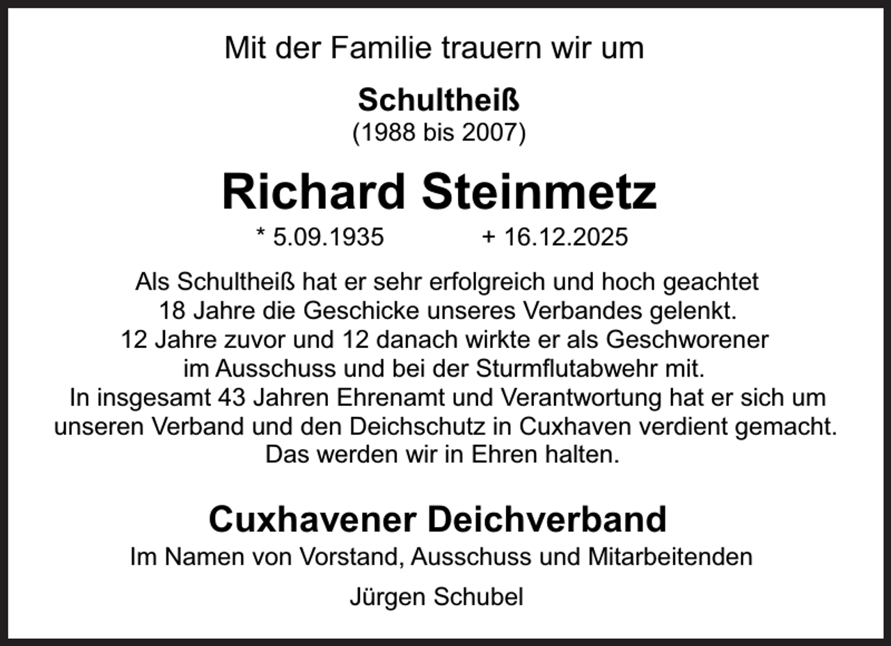 <p>Mit der Familie trauern wir um<br />Schultheiß</p><p>(1988 bis 2007)</p><p>Richard Steinmetz<br />* 5.09.1935</p><p>+ 16.12.2025</p><p>Als Schultheiß hat er sehr erfolgreich und hoch geachtet<br />18 Jahre die Geschicke unseres Verbandes gelenkt.<br />12 Jahre zuvor und 12 danach wirkte er als Geschworener<br />im Ausschuss und bei der Sturmflutabwehr mit.<br />In insgesamt 43 Jahren Ehrenamt und Verantwortung hat er sich um<br />unseren Verband und den Deichschutz in Cuxhaven verdient gemacht.<br />Das werden wir in Ehren halten.</p><p>Cuxhavener Deichverband</p><p>Im Namen von Vorstand, Ausschuss und Mitarbeitenden<br />Jürgen Schubel</p>