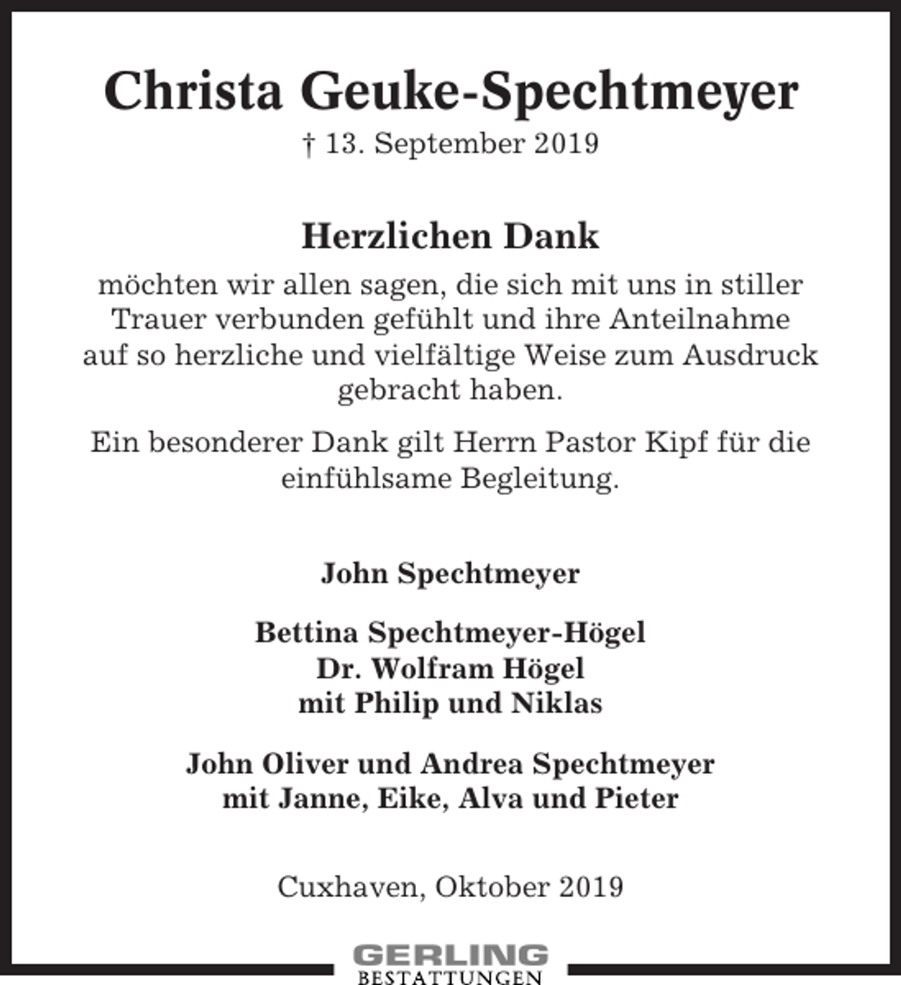 <p>Christa Geuke-Spechtmeyer<br />† 13. September 2019</p><p>Herzlichen Dank<br />möchten wir allen sagen, die sich mit uns in stiller<br />Trauer verbunden gefühlt und ihre Anteilnahme<br />auf so herzliche und vielfältige Weise zum Ausdruck<br />gebracht haben.<br />Ein besonderer Dank gilt Herrn Pastor Kipf für die<br />einfühlsame Begleitung.<br />John Spechtmeyer<br />Bettina Spechtmeyer-Högel<br />Dr. Wolfram Högel<br />mit Philip und Niklas<br />John Oliver und Andrea Spechtmeyer<br />mit Janne, Eike, Alva und Pieter<br />Cuxhaven, Oktober 2019</p>