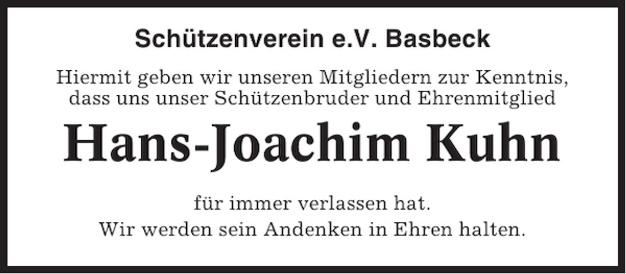 <p>Schützenverein e.V. Basbeck<br />Hiermit geben wir unseren Mitgliedern zur Kenntnis,<br />dass uns unser Schützenbruder und Ehrenmitglied</p><p>Hans-Joachim Kuhn<br />für immer verlassen hat.<br />Wir werden sein Andenken in Ehren halten.</p>