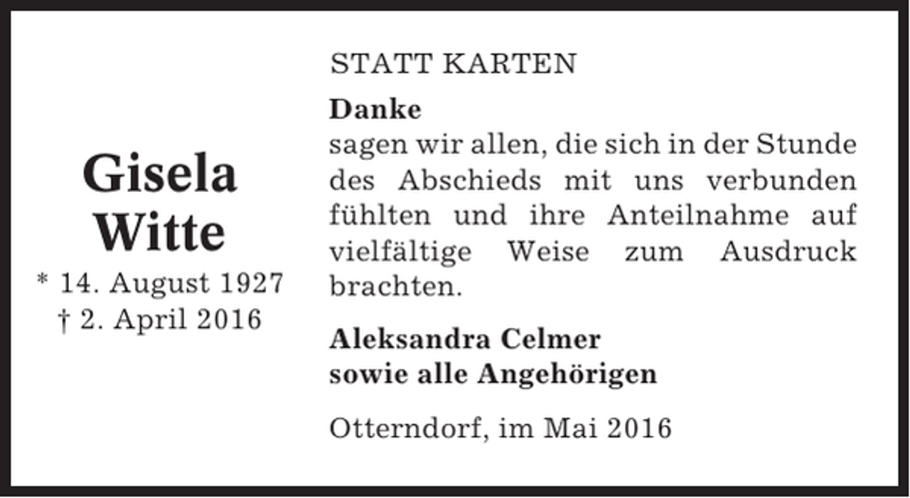 <p>STATT KARTEN</p><p>Gisela<br />Witte<br />* 14. August 1927<br />† 2. April 2016</p><p>Danke<br />sagen wir allen, die sich in der Stunde<br />des Abschieds mit uns verbunden<br />fühlten und ihre Anteilnahme auf<br />vielfältige Weise zum Ausdruck<br />brachten.<br />Aleksandra Celmer<br />sowie alle Angehörigen<br />Otterndorf, im Mai 2016</p>