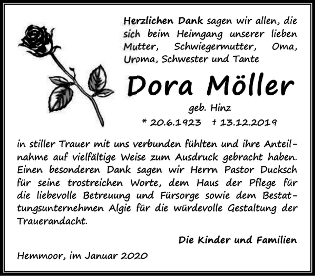 <p>Herzlichen Dank sagen wir allen, die<br />sich beim Heimgang unserer lieben<br />Mutter,<br />Schwiegermutter,<br />Oma,<br />Uroma, Schwester und Tante</p><p>Dora Möller<br />geb. Hinz</p><p>* 20.6.1923</p><p>† 13.12.2019</p><p>in stiller Trauer mit uns verbunden fühlten und ihre Anteilnahme auf vielfältige Weise zum Ausdruck gebracht haben.<br />Einen besonderen Dank sagen wir Herrn Pastor Ducksch<br />für seine trostreichen Worte, dem Haus der Pflege für<br />die liebevolle Betreuung und Fürsorge sowie dem Bestattungsunternehmen Algie für die würdevolle Gestaltung der<br />Trauerandacht.<br />Hemmoor, im Januar 2020</p><p>Die Kinder und Familien</p>