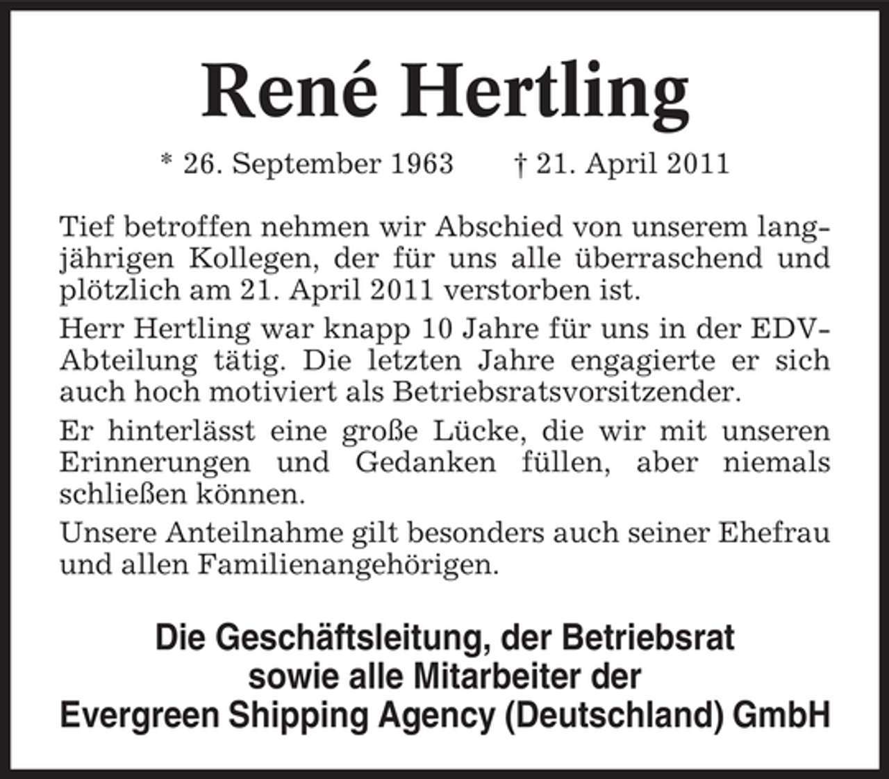 <p>René Hertling<br />* 26. September 1963 † 21. April 2011 Tief betroffen nehmen wir Abschied von unserem langjährigen Kollegen, der für uns alle überraschend und plötzlich am 21. April 2011 verstorben ist. Herr Hertling war knapp 10 Jahre für uns in der EDVAbteilung tätig. Die letzten Jahre engagierte er sich auch hoch motiviert als Betriebsratsvorsitzender. Er hinterlässt eine große Lücke, die wir mit unseren Erinnerungen und Gedanken füllen, aber niemals schließen können. Unsere Anteilnahme gilt besonders auch seiner Ehefrau und allen Familienangehörigen.</p><p>Die Geschäftsleitung, der Betriebsrat sowie alle Mitarbeiter der Evergreen Shipping Agency (Deutschland) GmbH</p>
