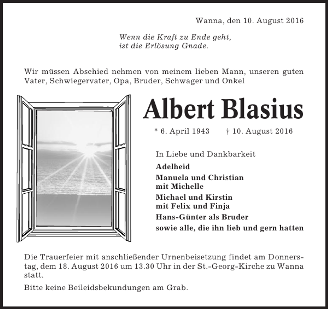 <p>Wanna, den 10. August 2016<br />Wenn die Kraft zu Ende geht,<br />ist die Erlösung Gnade.<br />Wir müssen Abschied nehmen von meinem lieben Mann, unseren guten<br />Vater, Schwiegervater, Opa, Bruder, Schwager und Onkel</p><p>Albert Blasius<br />* 6. April 1943</p><p>† 10. August 2016</p><p>In Liebe und Dankbarkeit<br />Adelheid<br />Manuela und Christian<br />mit Michelle<br />Michael und Kirstin<br />mit Felix und Finja<br />Hans-Günter als Bruder<br />sowie alle, die ihn lieb und gern hatten</p><p>Die Trauerfeier mit anschließender Urnenbeisetzung findet am Donnerstag, dem 18. August 2016 um 13.30 Uhr in der St.-Georg-Kirche zu Wanna<br />statt.<br />Bitte keine Beileidsbekundungen am Grab.</p>