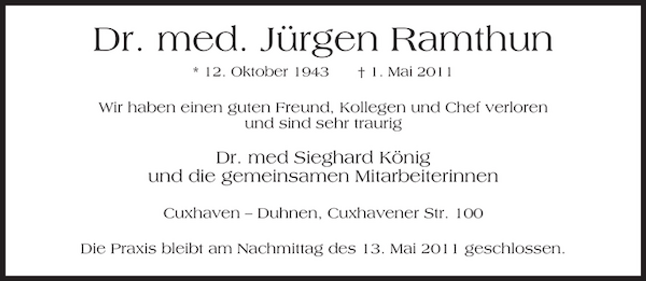 <p>Dr. med. Jürgen Ramthun<br />* 12. Oktober 1943 † 1. Mai 2011</p><p>Wir haben einen guten Freund, Kollegen und Chef verloren und sind sehr traurig</p><p>Dr. med Sieghard König und die gemeinsamen Mitarbeiterinnen<br />Cuxhaven – Duhnen, Cuxhavener Str. 100 Die Praxis bleibt am Nachmittag des 13. Mai 2011 geschlossen.</p>