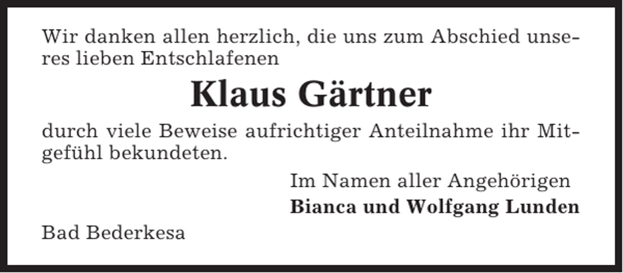 <p>Wir danken allen herzlich, die uns zum Abschied unseres lieben Entschlafenen</p><p>Klaus Gärtner<br />durch viele Beweise aufrichtiger Anteilnahme ihr Mitgefühl bekundeten.<br />Im Namen aller Angehörigen<br />Bianca und Wolfgang Lunden<br />Bad Bederkesa</p>