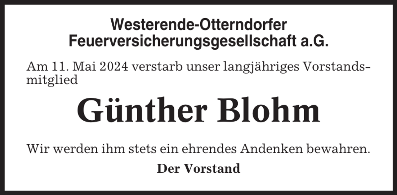 <p>Westerende-Otterndorfer<br />Feuerversicherungsgesellschaft a.G.<br />Am 11. Mai 2024 verstarb unser langjähriges Vorstandsmitglied</p><p>Günther Blohm<br />Wir werden ihm stets ein ehrendes Andenken bewahren.<br />Der Vorstand</p>