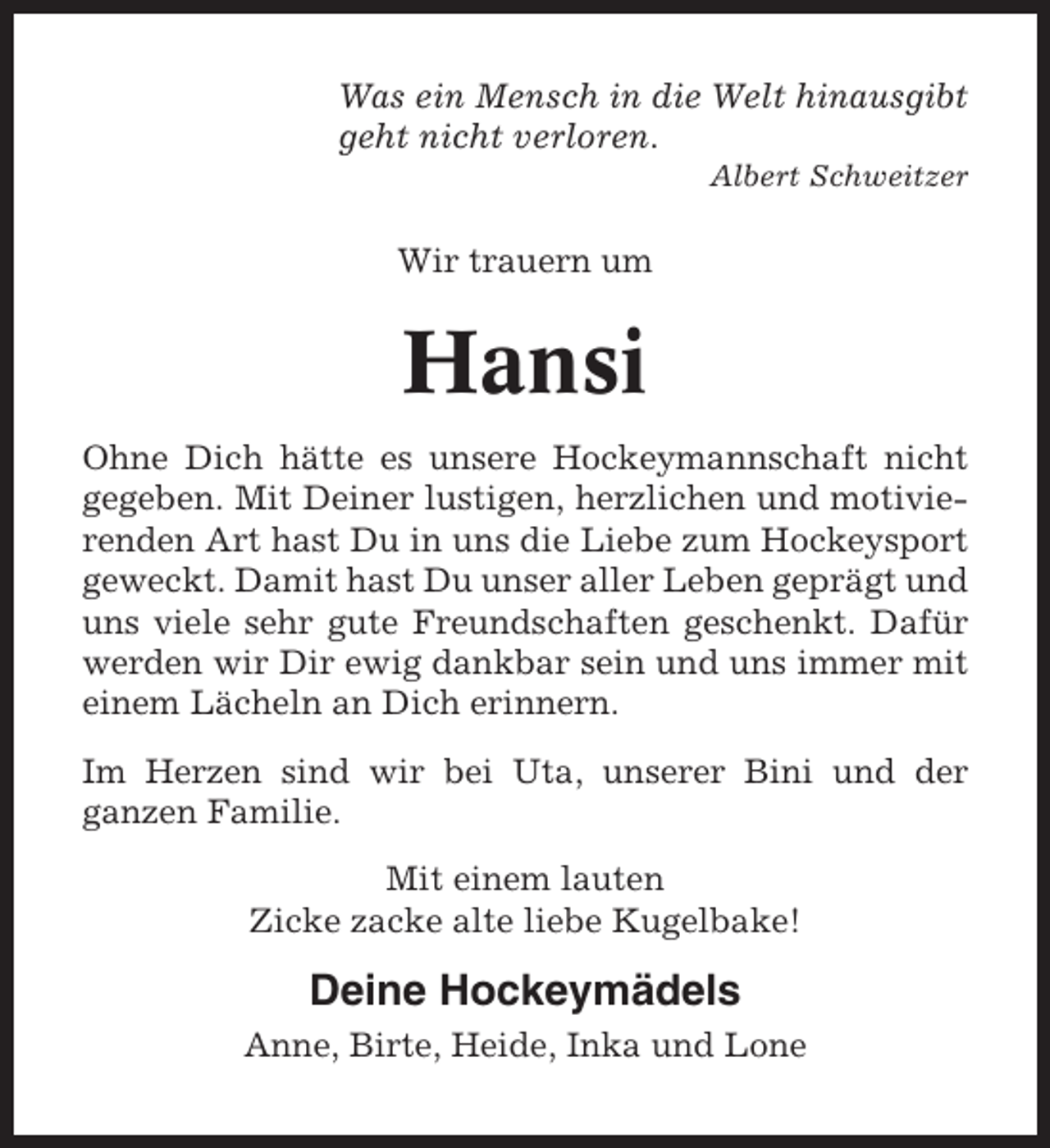<p>Was ein Mensch in die Welt hinausgibt<br />geht nicht verloren.<br />Albert Schweitzer</p><p>Wir trauern um</p><p>Hansi<br />Ohne Dich hätte es unsere Hockeymannschaft nicht<br />gegeben. Mit Deiner lustigen, herzlichen und motivierenden Art hast Du in uns die Liebe zum Hockeysport<br />geweckt. Damit hast Du unser aller Leben geprägt und<br />uns viele sehr gute Freundschaften geschenkt. Dafür<br />werden wir Dir ewig dankbar sein und uns immer mit<br />einem Lächeln an Dich erinnern.<br />Im Herzen sind wir bei Uta, unserer Bini und der<br />ganzen Familie.<br />Mit einem lauten<br />Zicke zacke alte liebe Kugelbake!</p><p>Deine Hockeymädels<br />Anne, Birte, Heide, Inka und Lone</p>