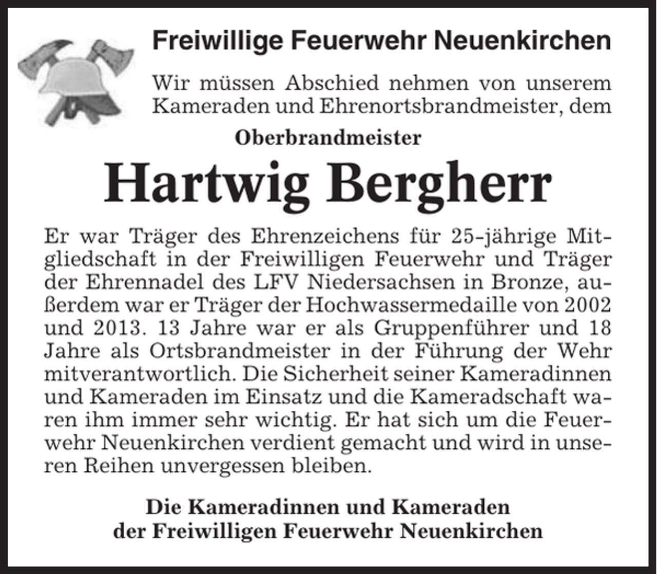 <p>Freiwillige Feuerwehr Neuenkirchen<br />Wir müssen Abschied nehmen von unserem<br />Kameraden und Ehrenortsbrandmeister, dem<br />Oberbrandmeister</p><p>Hartwig Bergherr<br />Er war Träger des Ehrenzeichens für 25-jährige Mitgliedschaft in der Freiwilligen Feuerwehr und Träger<br />der Ehrennadel des LFV Niedersachsen in Bronze, außerdem war er Träger der Hochwassermedaille von 2002<br />und 2013. 13 Jahre war er als Gruppenführer und 18<br />Jahre als Ortsbrandmeister in der Führung der Wehr<br />mitverantwortlich. Die Sicherheit seiner Kameradinnen<br />und Kameraden im Einsatz und die Kameradschaft waren ihm immer sehr wichtig. Er hat sich um die Feuerwehr Neuenkirchen verdient gemacht und wird in unseren Reihen unvergessen bleiben.<br />Die Kameradinnen und Kameraden<br />der Freiwilligen Feuerwehr Neuenkirchen</p>