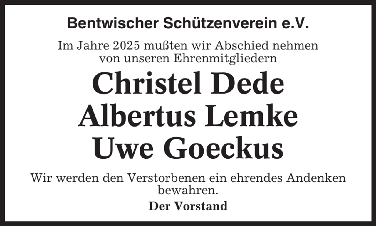 <p>Bentwischer Schützenverein e.V.<br />Im Jahre 2025 mußten wir Abschied nehmen<br />von unseren Ehrenmitgliedern</p><p>Christel Dede<br />Albertus Lemke<br />Uwe Goeckus<br />Wir werden den Verstorbenen ein ehrendes Andenken<br />bewahren.<br />Der Vorstand</p>