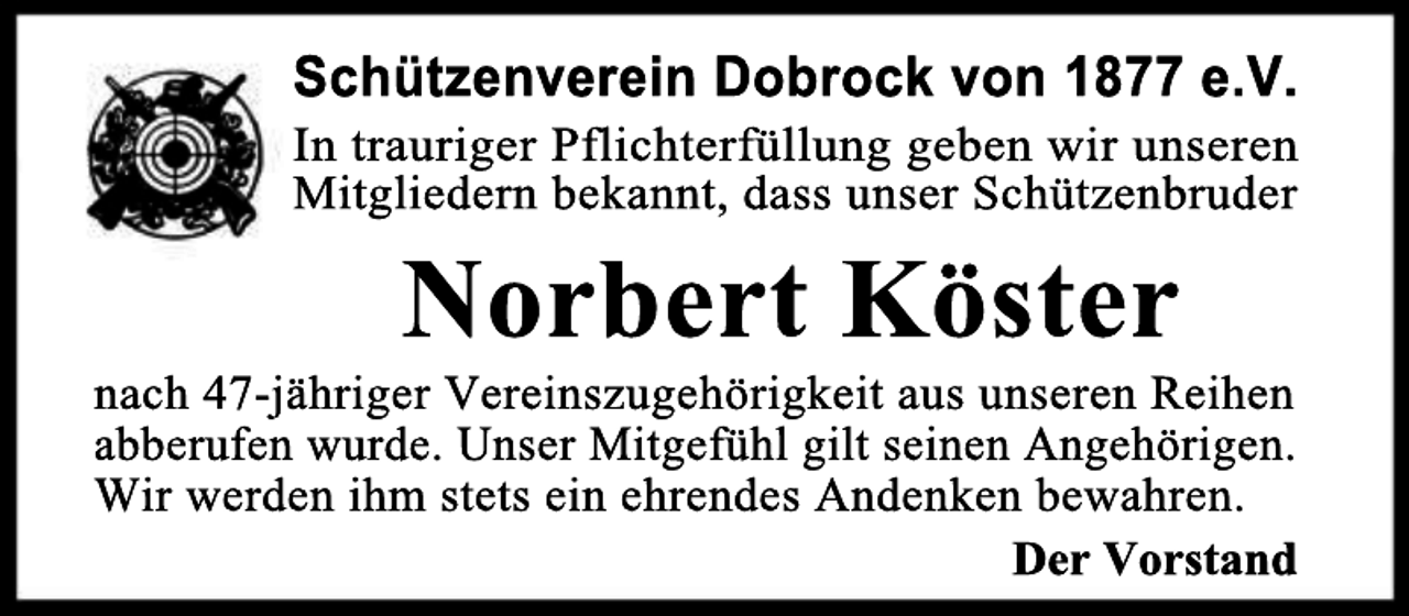 <p>Schützenverein Dobrock von 1877 e.V.</p><p>In trauriger Pflichterfüllung geben wir unseren<br />Mitgliedern bekannt, dass unser Schützenbruder</p><p>Norbert Köster</p><p>nach 47-jähriger Vereinszugehörigkeit aus unseren Reihen<br />abberufen wurde. Unser Mitgefühl gilt seinen Angehörigen.<br />Wir werden ihm stets ein ehrendes Andenken bewahren.<br />Der Vorstand</p>