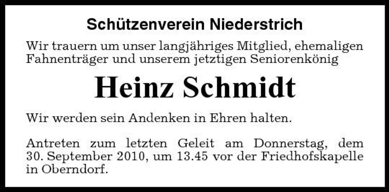 <p>Schützenverein Niederstrich<br />Wir trauern um unser langjähriges Mitglied, ehemaligen Fahnenträger und unserem jetztigen Seniorenkönig</p><p>Heinz Schmidt<br />Wir werden sein Andenken in Ehren halten. Antreten zum letzten Geleit am Donnerstag, dem 30. September 2010, um 13.45 vor der Friedhofskapelle in Oberndorf.</p>