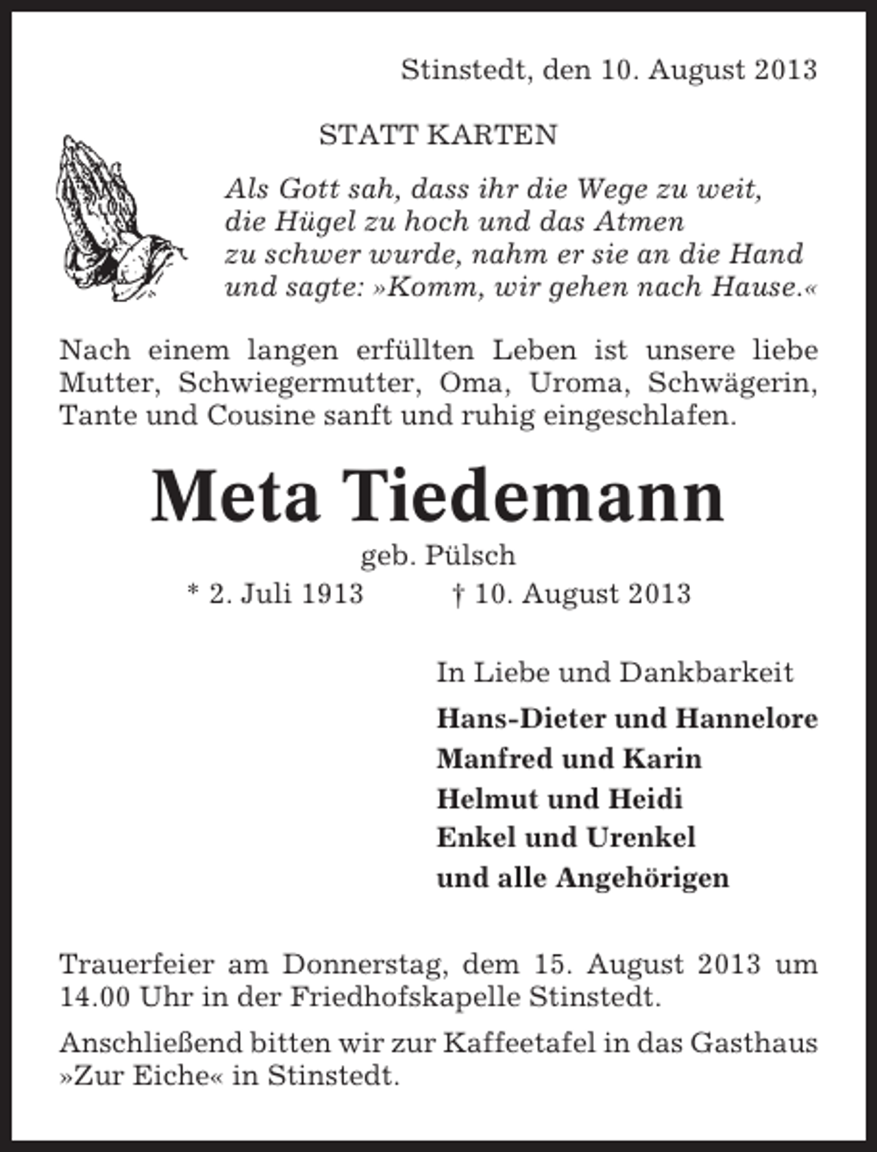 <p>Stinstedt, den 10. August 2013<br />STATT KARTEN<br />Als Gott sah, dass ihr die Wege zu weit,<br />die Hügel zu hoch und das Atmen<br />zu schwer wurde, nahm er sie an die Hand<br />und sagte: »Komm, wir gehen nach Hause.«<br />Nach einem langen erfüllten Leben ist unsere liebe<br />Mutter, Schwiegermutter, Oma, Uroma, Schwägerin,<br />Tante und Cousine sanft und ruhig eingeschlafen.</p><p>Meta Tiedemann<br />geb. Pülsch<br />* 2. Juli 1913<br />† 10. August 2013<br />In Liebe und Dankbarkeit<br />Hans-Dieter und Hannelore<br />Manfred und Karin<br />Helmut und Heidi<br />Enkel und Urenkel<br />und alle Angehörigen<br />Trauerfeier am Donnerstag, dem 15. August 2013 um<br />14.00 Uhr in der Friedhofskapelle Stinstedt.<br />Anschließend bitten wir zur Kaffeetafel in das Gasthaus<br />»Zur Eiche« in Stinstedt.</p>