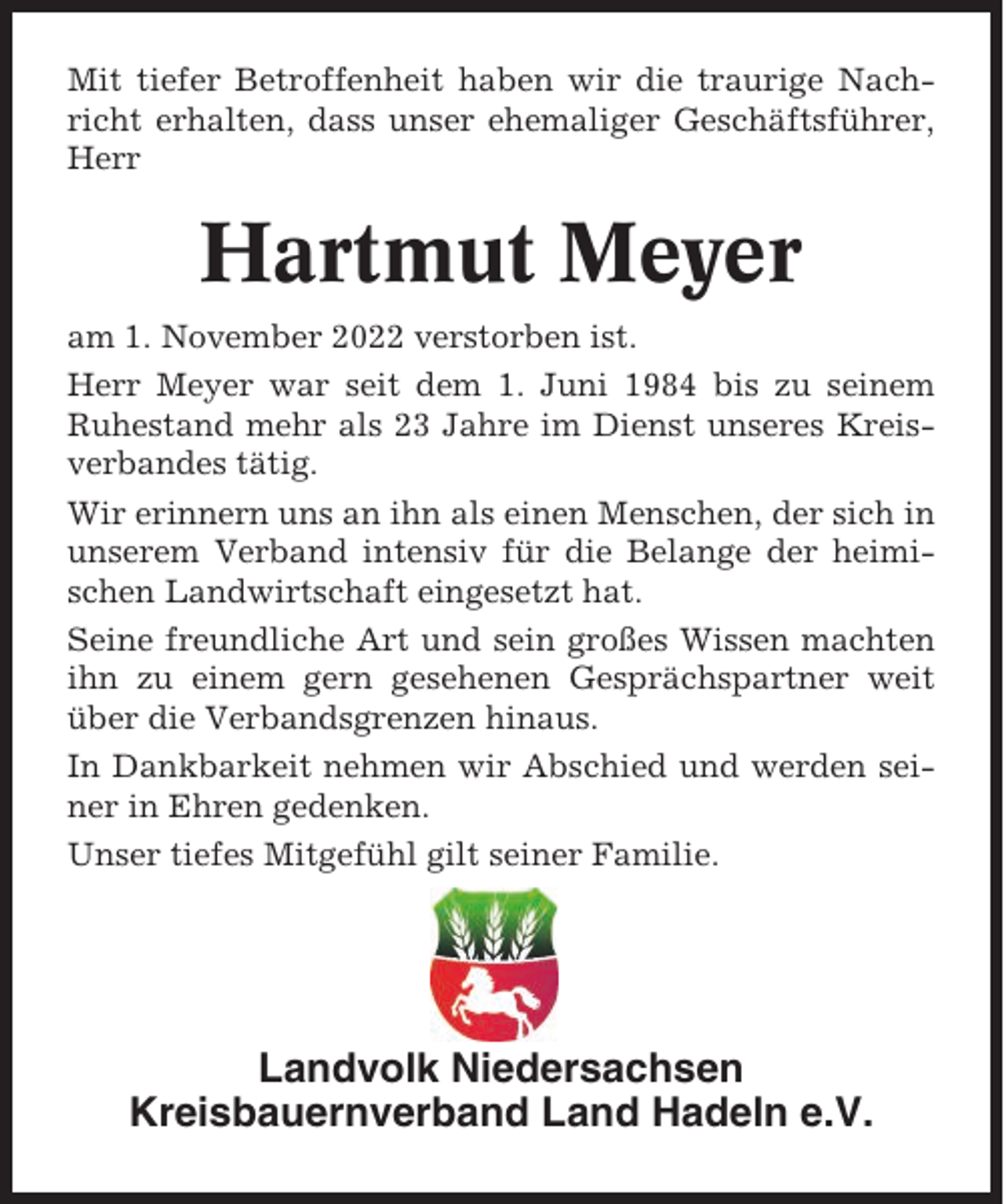 <p>Mit tiefer Betroffenheit haben wir die traurige Nachricht erhalten, dass unser ehemaliger Geschäftsführer,<br />Herr</p><p>Hartmut Meyer<br />am 1. November 2022 verstorben ist.<br />Herr Meyer war seit dem 1. Juni 1984 bis zu seinem<br />Ruhestand mehr als 23 Jahre im Dienst unseres Kreisverbandes tätig.<br />Wir erinnern uns an ihn als einen Menschen, der sich in<br />unserem Verband intensiv für die Belange der heimischen Landwirtschaft eingesetzt hat.<br />Seine freundliche Art und sein großes Wissen machten<br />ihn zu einem gern gesehenen Gesprächspartner weit<br />über die Verbandsgrenzen hinaus.<br />In Dankbarkeit nehmen wir Abschied und werden seiner in Ehren gedenken.<br />Unser tiefes Mitgefühl gilt seiner Familie.</p><p>Landvolk Niedersachsen<br />Kreisbauernverband Land Hadeln e.V.</p>